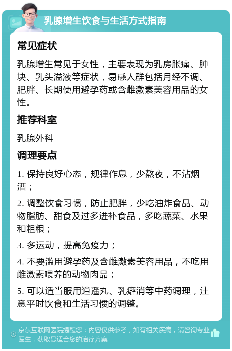 乳腺增生饮食与生活方式指南 常见症状 乳腺增生常见于女性，主要表现为乳房胀痛、肿块、乳头溢液等症状，易感人群包括月经不调、肥胖、长期使用避孕药或含雌激素美容用品的女性。 推荐科室 乳腺外科 调理要点 1. 保持良好心态，规律作息，少熬夜，不沾烟酒； 2. 调整饮食习惯，防止肥胖，少吃油炸食品、动物脂肪、甜食及过多进补食品，多吃蔬菜、水果和粗粮； 3. 多运动，提高免疫力； 4. 不要滥用避孕药及含雌激素美容用品，不吃用雌激素喂养的动物肉品； 5. 可以适当服用逍遥丸、乳癖消等中药调理，注意平时饮食和生活习惯的调整。