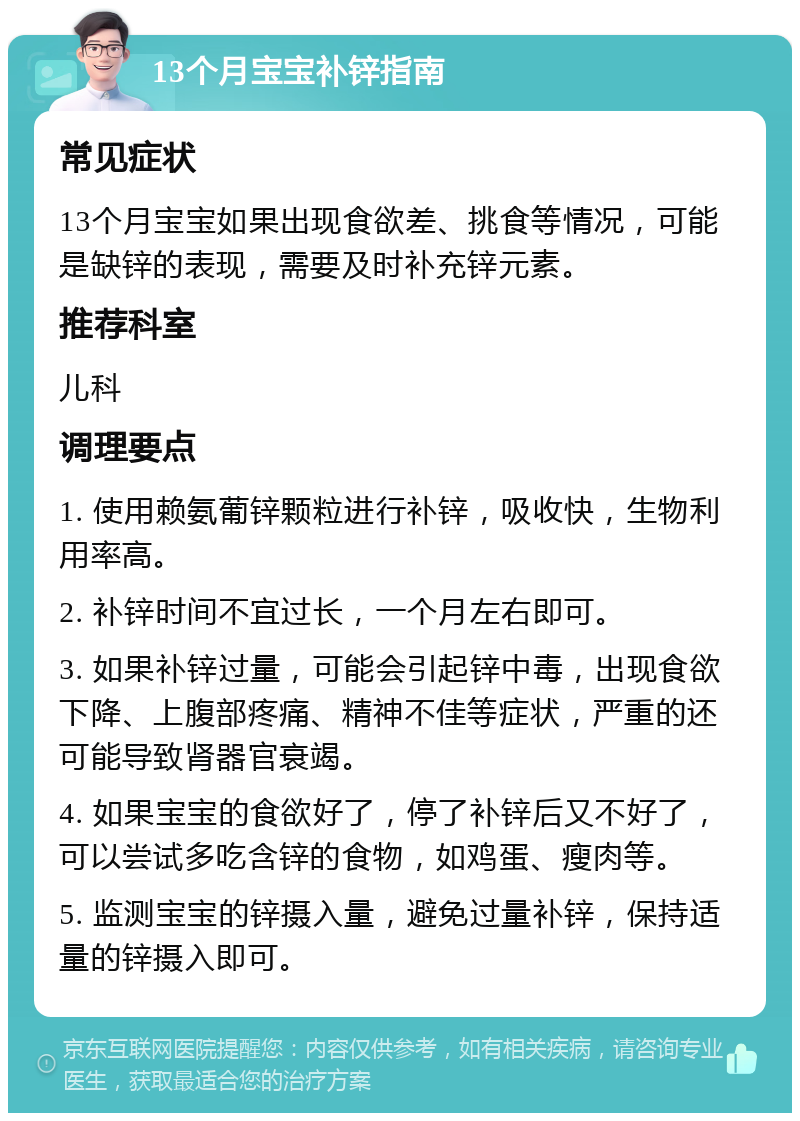 13个月宝宝补锌指南 常见症状 13个月宝宝如果出现食欲差、挑食等情况，可能是缺锌的表现，需要及时补充锌元素。 推荐科室 儿科 调理要点 1. 使用赖氨葡锌颗粒进行补锌，吸收快，生物利用率高。 2. 补锌时间不宜过长，一个月左右即可。 3. 如果补锌过量，可能会引起锌中毒，出现食欲下降、上腹部疼痛、精神不佳等症状，严重的还可能导致肾器官衰竭。 4. 如果宝宝的食欲好了，停了补锌后又不好了，可以尝试多吃含锌的食物，如鸡蛋、瘦肉等。 5. 监测宝宝的锌摄入量，避免过量补锌，保持适量的锌摄入即可。