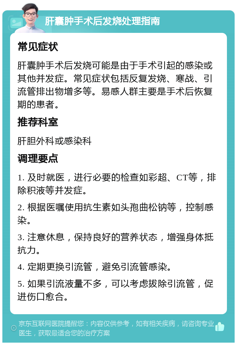 肝囊肿手术后发烧处理指南 常见症状 肝囊肿手术后发烧可能是由于手术引起的感染或其他并发症。常见症状包括反复发烧、寒战、引流管排出物增多等。易感人群主要是手术后恢复期的患者。 推荐科室 肝胆外科或感染科 调理要点 1. 及时就医，进行必要的检查如彩超、CT等，排除积液等并发症。 2. 根据医嘱使用抗生素如头孢曲松钠等，控制感染。 3. 注意休息，保持良好的营养状态，增强身体抵抗力。 4. 定期更换引流管，避免引流管感染。 5. 如果引流液量不多，可以考虑拔除引流管，促进伤口愈合。