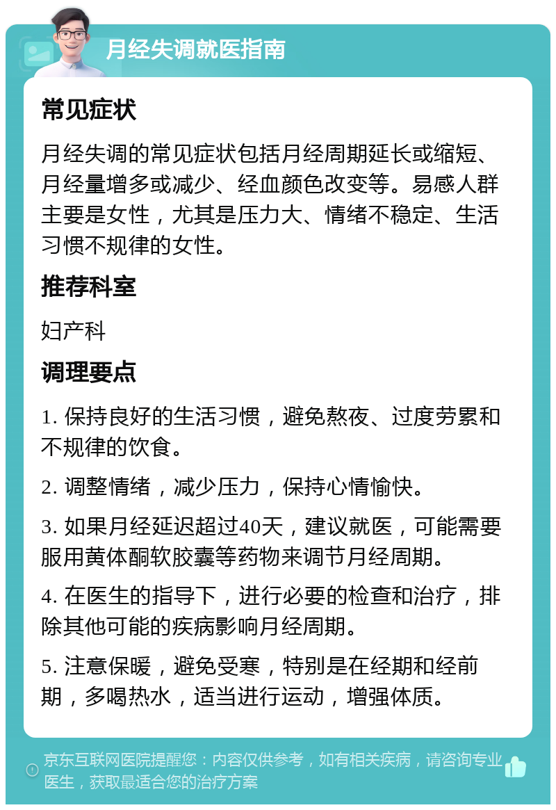 月经失调就医指南 常见症状 月经失调的常见症状包括月经周期延长或缩短、月经量增多或减少、经血颜色改变等。易感人群主要是女性，尤其是压力大、情绪不稳定、生活习惯不规律的女性。 推荐科室 妇产科 调理要点 1. 保持良好的生活习惯，避免熬夜、过度劳累和不规律的饮食。 2. 调整情绪，减少压力，保持心情愉快。 3. 如果月经延迟超过40天，建议就医，可能需要服用黄体酮软胶囊等药物来调节月经周期。 4. 在医生的指导下，进行必要的检查和治疗，排除其他可能的疾病影响月经周期。 5. 注意保暖，避免受寒，特别是在经期和经前期，多喝热水，适当进行运动，增强体质。