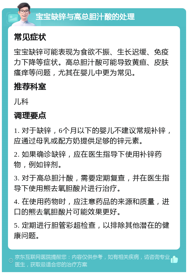 宝宝缺锌与高总胆汁酸的处理 常见症状 宝宝缺锌可能表现为食欲不振、生长迟缓、免疫力下降等症状。高总胆汁酸可能导致黄疸、皮肤瘙痒等问题，尤其在婴儿中更为常见。 推荐科室 儿科 调理要点 1. 对于缺锌，6个月以下的婴儿不建议常规补锌，应通过母乳或配方奶提供足够的锌元素。 2. 如果确诊缺锌，应在医生指导下使用补锌药物，例如锌剂。 3. 对于高总胆汁酸，需要定期复查，并在医生指导下使用熊去氧胆酸片进行治疗。 4. 在使用药物时，应注意药品的来源和质量，进口的熊去氧胆酸片可能效果更好。 5. 定期进行胆管彩超检查，以排除其他潜在的健康问题。