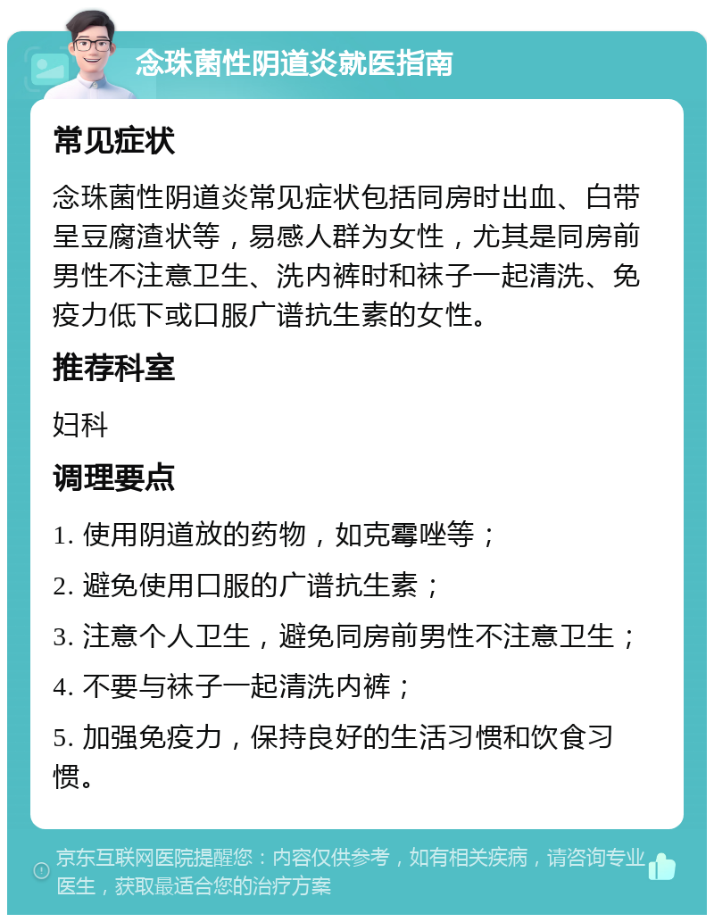 念珠菌性阴道炎就医指南 常见症状 念珠菌性阴道炎常见症状包括同房时出血、白带呈豆腐渣状等，易感人群为女性，尤其是同房前男性不注意卫生、洗内裤时和袜子一起清洗、免疫力低下或口服广谱抗生素的女性。 推荐科室 妇科 调理要点 1. 使用阴道放的药物，如克霉唑等； 2. 避免使用口服的广谱抗生素； 3. 注意个人卫生，避免同房前男性不注意卫生； 4. 不要与袜子一起清洗内裤； 5. 加强免疫力，保持良好的生活习惯和饮食习惯。