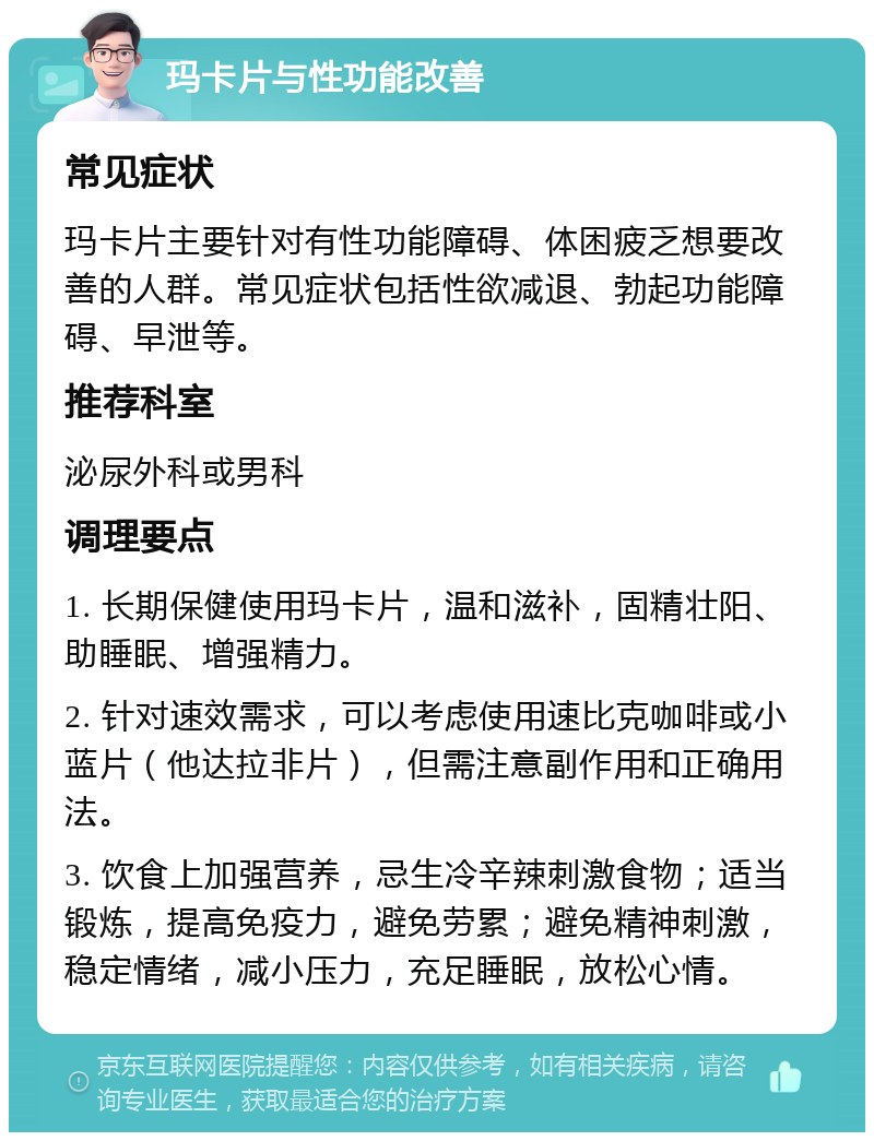 玛卡片与性功能改善 常见症状 玛卡片主要针对有性功能障碍、体困疲乏想要改善的人群。常见症状包括性欲减退、勃起功能障碍、早泄等。 推荐科室 泌尿外科或男科 调理要点 1. 长期保健使用玛卡片，温和滋补，固精壮阳、助睡眠、增强精力。 2. 针对速效需求，可以考虑使用速比克咖啡或小蓝片（他达拉非片），但需注意副作用和正确用法。 3. 饮食上加强营养，忌生冷辛辣刺激食物；适当锻炼，提高免疫力，避免劳累；避免精神刺激，稳定情绪，减小压力，充足睡眠，放松心情。