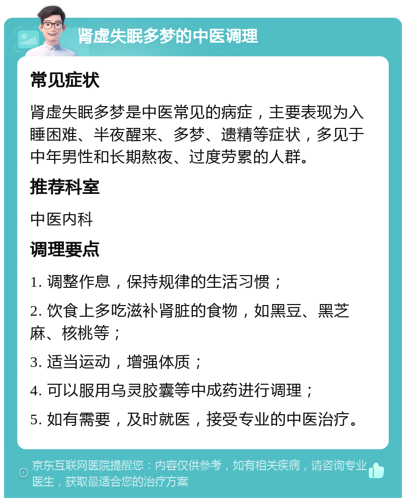 肾虚失眠多梦的中医调理 常见症状 肾虚失眠多梦是中医常见的病症，主要表现为入睡困难、半夜醒来、多梦、遗精等症状，多见于中年男性和长期熬夜、过度劳累的人群。 推荐科室 中医内科 调理要点 1. 调整作息，保持规律的生活习惯； 2. 饮食上多吃滋补肾脏的食物，如黑豆、黑芝麻、核桃等； 3. 适当运动，增强体质； 4. 可以服用乌灵胶囊等中成药进行调理； 5. 如有需要，及时就医，接受专业的中医治疗。