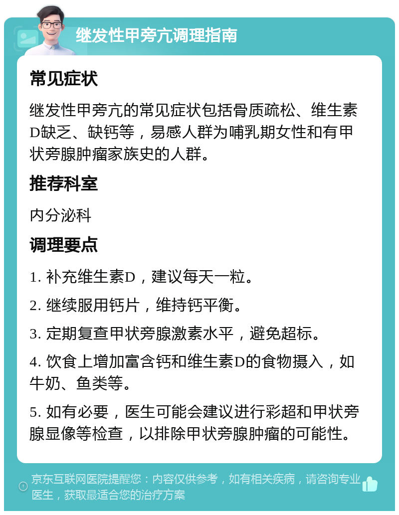 继发性甲旁亢调理指南 常见症状 继发性甲旁亢的常见症状包括骨质疏松、维生素D缺乏、缺钙等，易感人群为哺乳期女性和有甲状旁腺肿瘤家族史的人群。 推荐科室 内分泌科 调理要点 1. 补充维生素D，建议每天一粒。 2. 继续服用钙片，维持钙平衡。 3. 定期复查甲状旁腺激素水平，避免超标。 4. 饮食上增加富含钙和维生素D的食物摄入，如牛奶、鱼类等。 5. 如有必要，医生可能会建议进行彩超和甲状旁腺显像等检查，以排除甲状旁腺肿瘤的可能性。