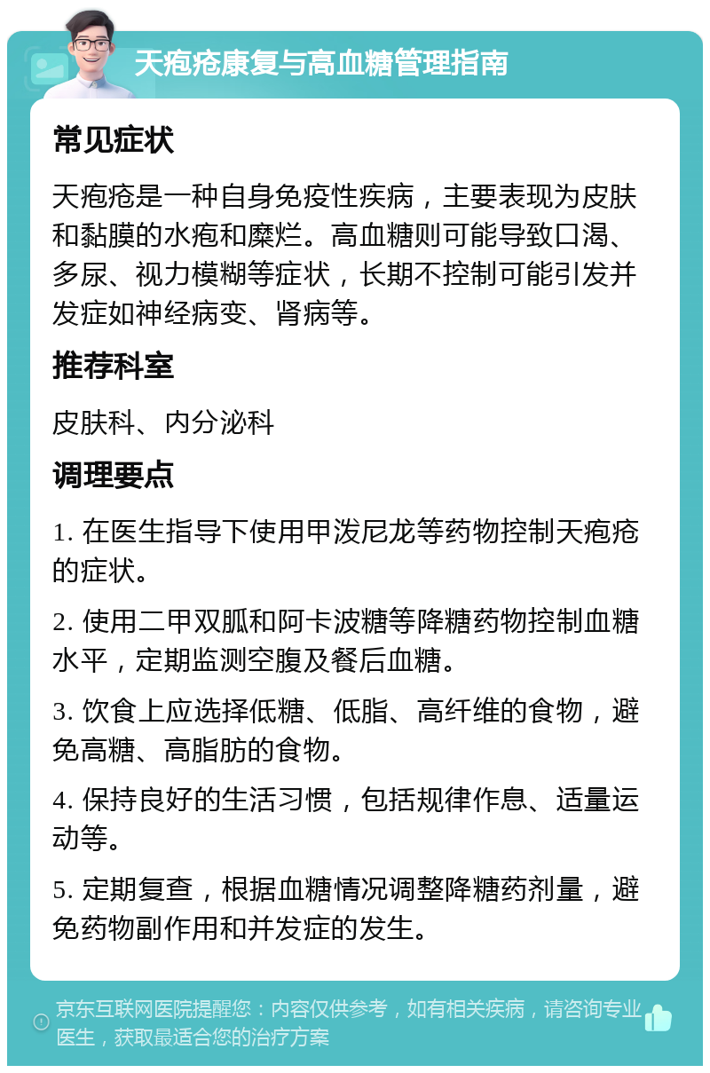 天疱疮康复与高血糖管理指南 常见症状 天疱疮是一种自身免疫性疾病，主要表现为皮肤和黏膜的水疱和糜烂。高血糖则可能导致口渴、多尿、视力模糊等症状，长期不控制可能引发并发症如神经病变、肾病等。 推荐科室 皮肤科、内分泌科 调理要点 1. 在医生指导下使用甲泼尼龙等药物控制天疱疮的症状。 2. 使用二甲双胍和阿卡波糖等降糖药物控制血糖水平，定期监测空腹及餐后血糖。 3. 饮食上应选择低糖、低脂、高纤维的食物，避免高糖、高脂肪的食物。 4. 保持良好的生活习惯，包括规律作息、适量运动等。 5. 定期复查，根据血糖情况调整降糖药剂量，避免药物副作用和并发症的发生。