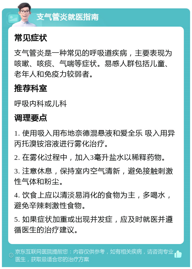 支气管炎就医指南 常见症状 支气管炎是一种常见的呼吸道疾病，主要表现为咳嗽、咳痰、气喘等症状。易感人群包括儿童、老年人和免疫力较弱者。 推荐科室 呼吸内科或儿科 调理要点 1. 使用吸入用布地奈德混悬液和爱全乐 吸入用异丙托溴铵溶液进行雾化治疗。 2. 在雾化过程中，加入3毫升盐水以稀释药物。 3. 注意休息，保持室内空气清新，避免接触刺激性气体和粉尘。 4. 饮食上应以清淡易消化的食物为主，多喝水，避免辛辣刺激性食物。 5. 如果症状加重或出现并发症，应及时就医并遵循医生的治疗建议。