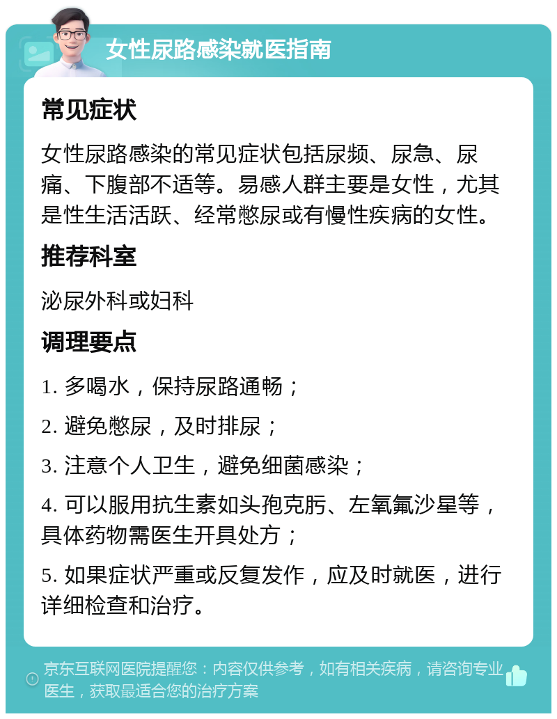 女性尿路感染就医指南 常见症状 女性尿路感染的常见症状包括尿频、尿急、尿痛、下腹部不适等。易感人群主要是女性，尤其是性生活活跃、经常憋尿或有慢性疾病的女性。 推荐科室 泌尿外科或妇科 调理要点 1. 多喝水，保持尿路通畅； 2. 避免憋尿，及时排尿； 3. 注意个人卫生，避免细菌感染； 4. 可以服用抗生素如头孢克肟、左氧氟沙星等，具体药物需医生开具处方； 5. 如果症状严重或反复发作，应及时就医，进行详细检查和治疗。