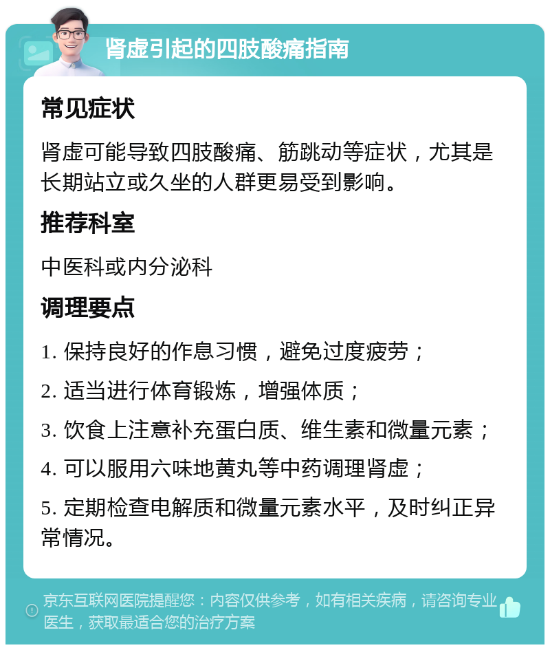 肾虚引起的四肢酸痛指南 常见症状 肾虚可能导致四肢酸痛、筋跳动等症状，尤其是长期站立或久坐的人群更易受到影响。 推荐科室 中医科或内分泌科 调理要点 1. 保持良好的作息习惯，避免过度疲劳； 2. 适当进行体育锻炼，增强体质； 3. 饮食上注意补充蛋白质、维生素和微量元素； 4. 可以服用六味地黄丸等中药调理肾虚； 5. 定期检查电解质和微量元素水平，及时纠正异常情况。