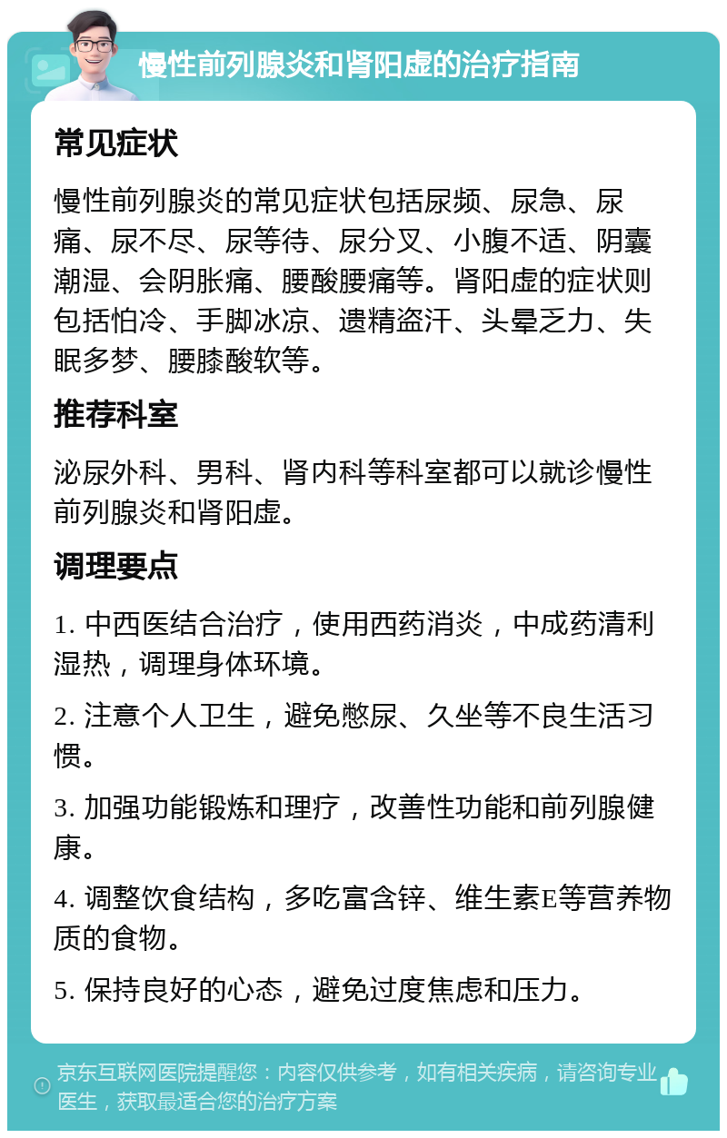 慢性前列腺炎和肾阳虚的治疗指南 常见症状 慢性前列腺炎的常见症状包括尿频、尿急、尿痛、尿不尽、尿等待、尿分叉、小腹不适、阴囊潮湿、会阴胀痛、腰酸腰痛等。肾阳虚的症状则包括怕冷、手脚冰凉、遗精盗汗、头晕乏力、失眠多梦、腰膝酸软等。 推荐科室 泌尿外科、男科、肾内科等科室都可以就诊慢性前列腺炎和肾阳虚。 调理要点 1. 中西医结合治疗，使用西药消炎，中成药清利湿热，调理身体环境。 2. 注意个人卫生，避免憋尿、久坐等不良生活习惯。 3. 加强功能锻炼和理疗，改善性功能和前列腺健康。 4. 调整饮食结构，多吃富含锌、维生素E等营养物质的食物。 5. 保持良好的心态，避免过度焦虑和压力。