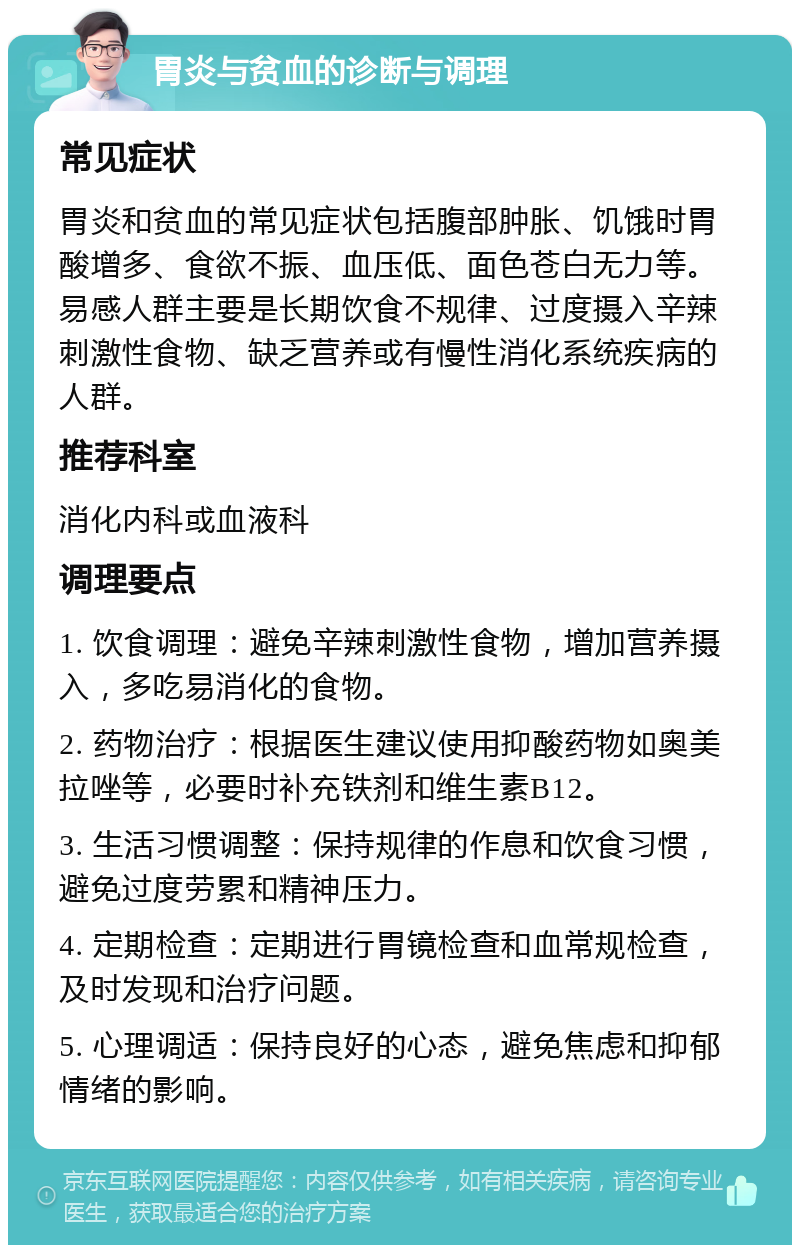 胃炎与贫血的诊断与调理 常见症状 胃炎和贫血的常见症状包括腹部肿胀、饥饿时胃酸增多、食欲不振、血压低、面色苍白无力等。易感人群主要是长期饮食不规律、过度摄入辛辣刺激性食物、缺乏营养或有慢性消化系统疾病的人群。 推荐科室 消化内科或血液科 调理要点 1. 饮食调理：避免辛辣刺激性食物，增加营养摄入，多吃易消化的食物。 2. 药物治疗：根据医生建议使用抑酸药物如奥美拉唑等，必要时补充铁剂和维生素B12。 3. 生活习惯调整：保持规律的作息和饮食习惯，避免过度劳累和精神压力。 4. 定期检查：定期进行胃镜检查和血常规检查，及时发现和治疗问题。 5. 心理调适：保持良好的心态，避免焦虑和抑郁情绪的影响。