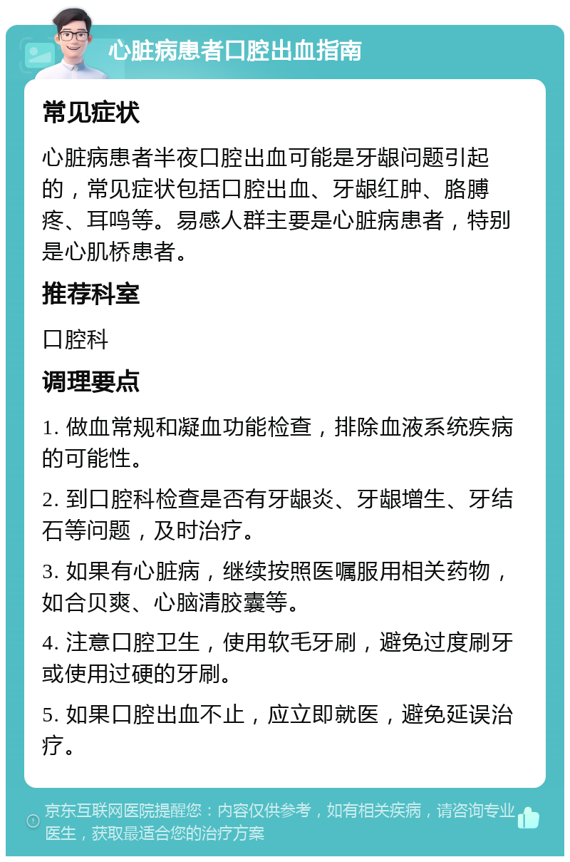 心脏病患者口腔出血指南 常见症状 心脏病患者半夜口腔出血可能是牙龈问题引起的，常见症状包括口腔出血、牙龈红肿、胳膊疼、耳鸣等。易感人群主要是心脏病患者，特别是心肌桥患者。 推荐科室 口腔科 调理要点 1. 做血常规和凝血功能检查，排除血液系统疾病的可能性。 2. 到口腔科检查是否有牙龈炎、牙龈增生、牙结石等问题，及时治疗。 3. 如果有心脏病，继续按照医嘱服用相关药物，如合贝爽、心脑清胶囊等。 4. 注意口腔卫生，使用软毛牙刷，避免过度刷牙或使用过硬的牙刷。 5. 如果口腔出血不止，应立即就医，避免延误治疗。