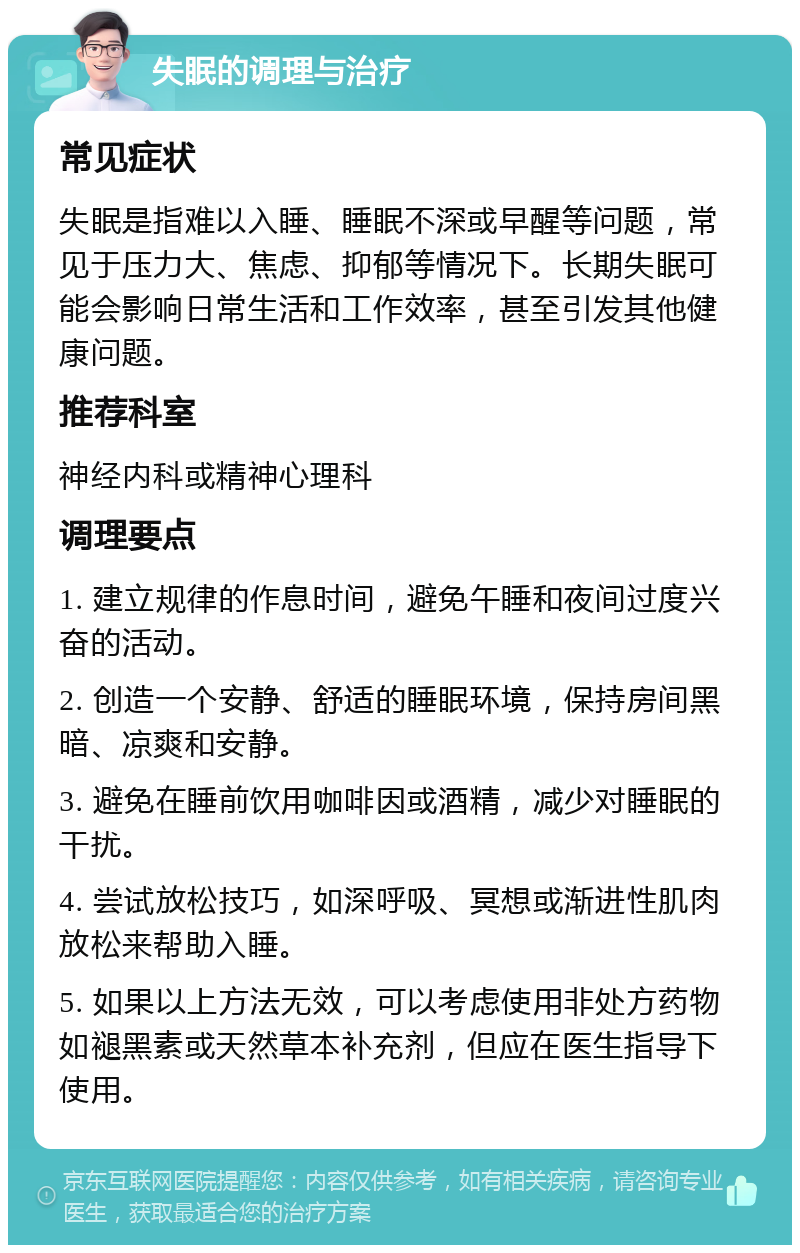 失眠的调理与治疗 常见症状 失眠是指难以入睡、睡眠不深或早醒等问题，常见于压力大、焦虑、抑郁等情况下。长期失眠可能会影响日常生活和工作效率，甚至引发其他健康问题。 推荐科室 神经内科或精神心理科 调理要点 1. 建立规律的作息时间，避免午睡和夜间过度兴奋的活动。 2. 创造一个安静、舒适的睡眠环境，保持房间黑暗、凉爽和安静。 3. 避免在睡前饮用咖啡因或酒精，减少对睡眠的干扰。 4. 尝试放松技巧，如深呼吸、冥想或渐进性肌肉放松来帮助入睡。 5. 如果以上方法无效，可以考虑使用非处方药物如褪黑素或天然草本补充剂，但应在医生指导下使用。