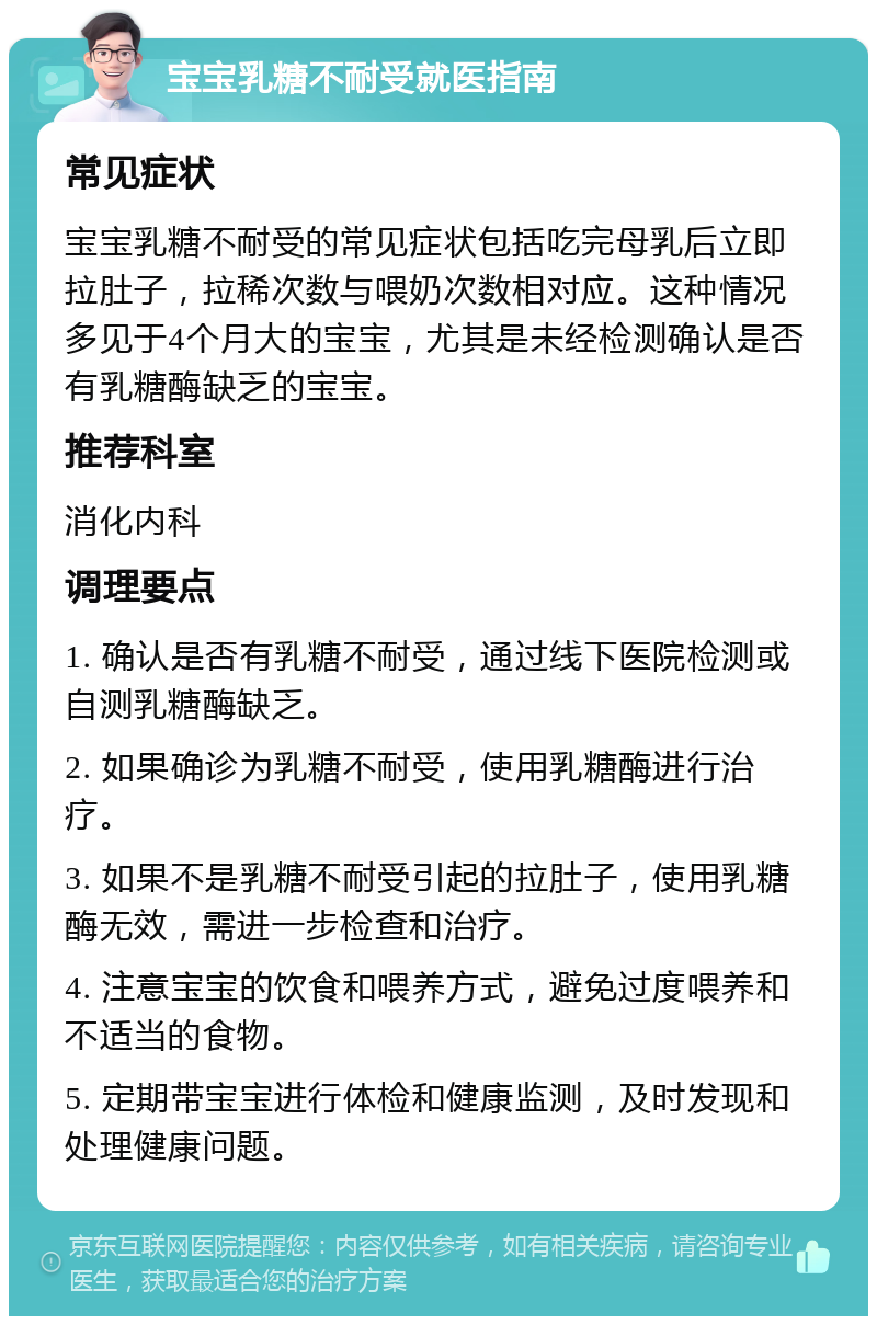 宝宝乳糖不耐受就医指南 常见症状 宝宝乳糖不耐受的常见症状包括吃完母乳后立即拉肚子，拉稀次数与喂奶次数相对应。这种情况多见于4个月大的宝宝，尤其是未经检测确认是否有乳糖酶缺乏的宝宝。 推荐科室 消化内科 调理要点 1. 确认是否有乳糖不耐受，通过线下医院检测或自测乳糖酶缺乏。 2. 如果确诊为乳糖不耐受，使用乳糖酶进行治疗。 3. 如果不是乳糖不耐受引起的拉肚子，使用乳糖酶无效，需进一步检查和治疗。 4. 注意宝宝的饮食和喂养方式，避免过度喂养和不适当的食物。 5. 定期带宝宝进行体检和健康监测，及时发现和处理健康问题。