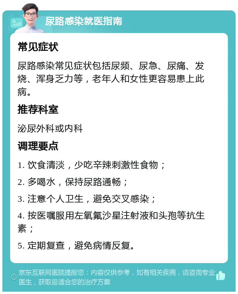 尿路感染就医指南 常见症状 尿路感染常见症状包括尿频、尿急、尿痛、发烧、浑身乏力等，老年人和女性更容易患上此病。 推荐科室 泌尿外科或内科 调理要点 1. 饮食清淡，少吃辛辣刺激性食物； 2. 多喝水，保持尿路通畅； 3. 注意个人卫生，避免交叉感染； 4. 按医嘱服用左氧氟沙星注射液和头孢等抗生素； 5. 定期复查，避免病情反复。