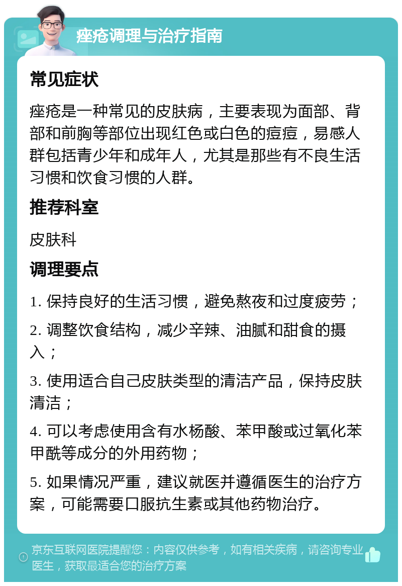 痤疮调理与治疗指南 常见症状 痤疮是一种常见的皮肤病，主要表现为面部、背部和前胸等部位出现红色或白色的痘痘，易感人群包括青少年和成年人，尤其是那些有不良生活习惯和饮食习惯的人群。 推荐科室 皮肤科 调理要点 1. 保持良好的生活习惯，避免熬夜和过度疲劳； 2. 调整饮食结构，减少辛辣、油腻和甜食的摄入； 3. 使用适合自己皮肤类型的清洁产品，保持皮肤清洁； 4. 可以考虑使用含有水杨酸、苯甲酸或过氧化苯甲酰等成分的外用药物； 5. 如果情况严重，建议就医并遵循医生的治疗方案，可能需要口服抗生素或其他药物治疗。