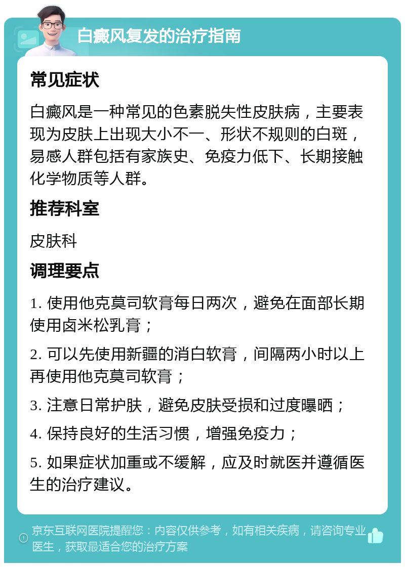 白癜风复发的治疗指南 常见症状 白癜风是一种常见的色素脱失性皮肤病，主要表现为皮肤上出现大小不一、形状不规则的白斑，易感人群包括有家族史、免疫力低下、长期接触化学物质等人群。 推荐科室 皮肤科 调理要点 1. 使用他克莫司软膏每日两次，避免在面部长期使用卤米松乳膏； 2. 可以先使用新疆的消白软膏，间隔两小时以上再使用他克莫司软膏； 3. 注意日常护肤，避免皮肤受损和过度曝晒； 4. 保持良好的生活习惯，增强免疫力； 5. 如果症状加重或不缓解，应及时就医并遵循医生的治疗建议。