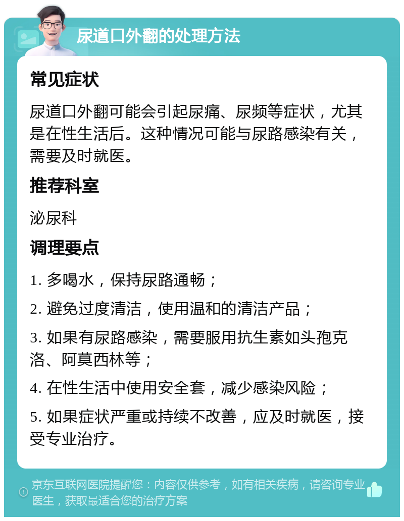 尿道口外翻的处理方法 常见症状 尿道口外翻可能会引起尿痛、尿频等症状，尤其是在性生活后。这种情况可能与尿路感染有关，需要及时就医。 推荐科室 泌尿科 调理要点 1. 多喝水，保持尿路通畅； 2. 避免过度清洁，使用温和的清洁产品； 3. 如果有尿路感染，需要服用抗生素如头孢克洛、阿莫西林等； 4. 在性生活中使用安全套，减少感染风险； 5. 如果症状严重或持续不改善，应及时就医，接受专业治疗。