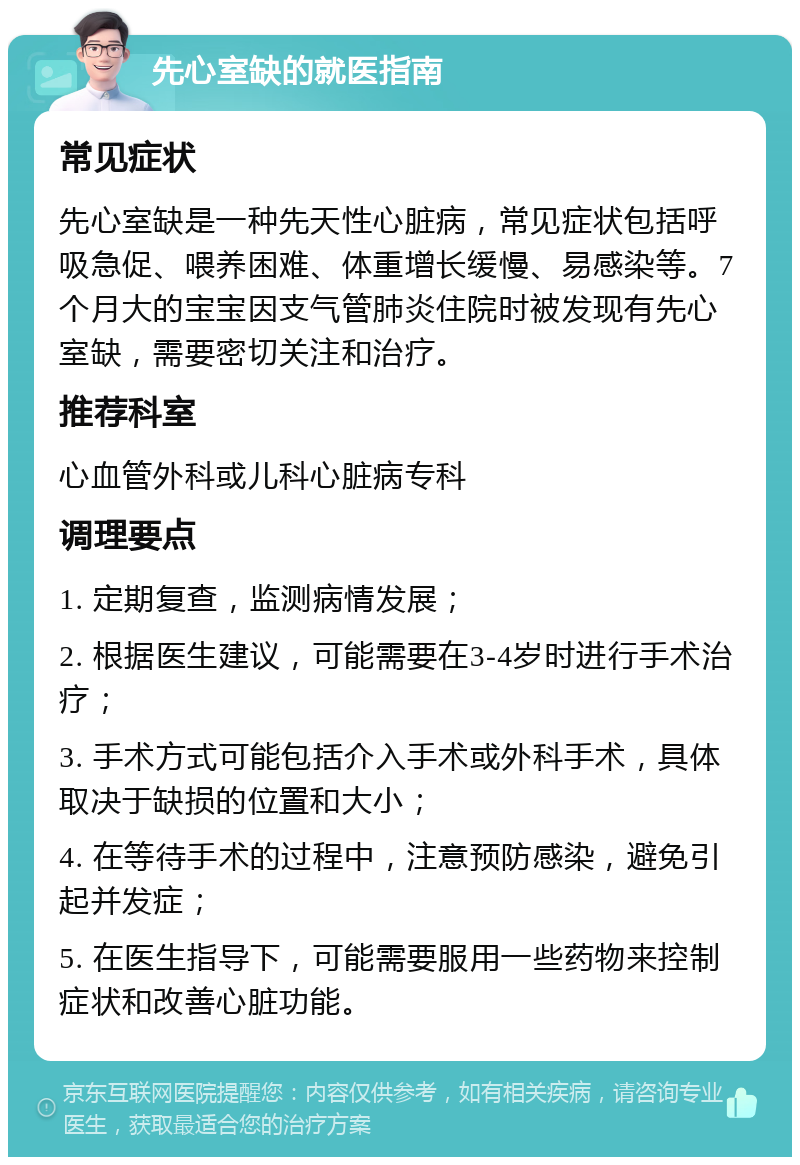 先心室缺的就医指南 常见症状 先心室缺是一种先天性心脏病，常见症状包括呼吸急促、喂养困难、体重增长缓慢、易感染等。7个月大的宝宝因支气管肺炎住院时被发现有先心室缺，需要密切关注和治疗。 推荐科室 心血管外科或儿科心脏病专科 调理要点 1. 定期复查，监测病情发展； 2. 根据医生建议，可能需要在3-4岁时进行手术治疗； 3. 手术方式可能包括介入手术或外科手术，具体取决于缺损的位置和大小； 4. 在等待手术的过程中，注意预防感染，避免引起并发症； 5. 在医生指导下，可能需要服用一些药物来控制症状和改善心脏功能。