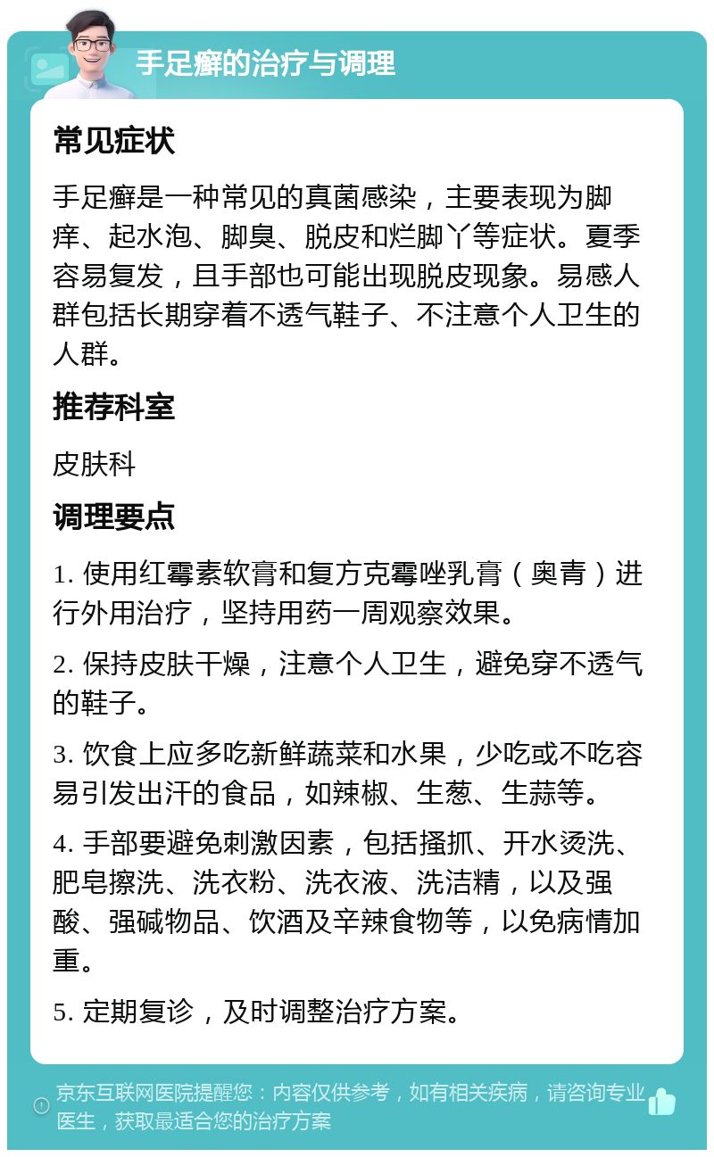 手足癣的治疗与调理 常见症状 手足癣是一种常见的真菌感染，主要表现为脚痒、起水泡、脚臭、脱皮和烂脚丫等症状。夏季容易复发，且手部也可能出现脱皮现象。易感人群包括长期穿着不透气鞋子、不注意个人卫生的人群。 推荐科室 皮肤科 调理要点 1. 使用红霉素软膏和复方克霉唑乳膏（奥青）进行外用治疗，坚持用药一周观察效果。 2. 保持皮肤干燥，注意个人卫生，避免穿不透气的鞋子。 3. 饮食上应多吃新鲜蔬菜和水果，少吃或不吃容易引发出汗的食品，如辣椒、生葱、生蒜等。 4. 手部要避免刺激因素，包括搔抓、开水烫洗、肥皂擦洗、洗衣粉、洗衣液、洗洁精，以及强酸、强碱物品、饮酒及辛辣食物等，以免病情加重。 5. 定期复诊，及时调整治疗方案。