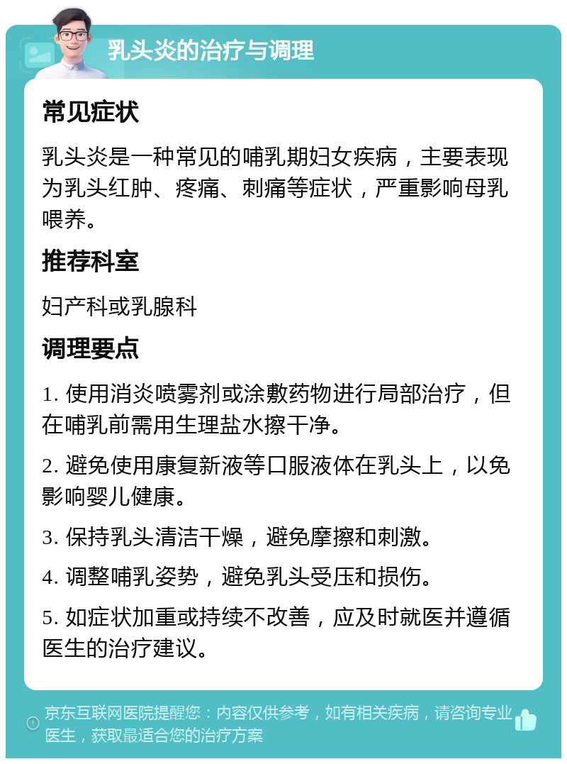 乳头炎的治疗与调理 常见症状 乳头炎是一种常见的哺乳期妇女疾病，主要表现为乳头红肿、疼痛、刺痛等症状，严重影响母乳喂养。 推荐科室 妇产科或乳腺科 调理要点 1. 使用消炎喷雾剂或涂敷药物进行局部治疗，但在哺乳前需用生理盐水擦干净。 2. 避免使用康复新液等口服液体在乳头上，以免影响婴儿健康。 3. 保持乳头清洁干燥，避免摩擦和刺激。 4. 调整哺乳姿势，避免乳头受压和损伤。 5. 如症状加重或持续不改善，应及时就医并遵循医生的治疗建议。