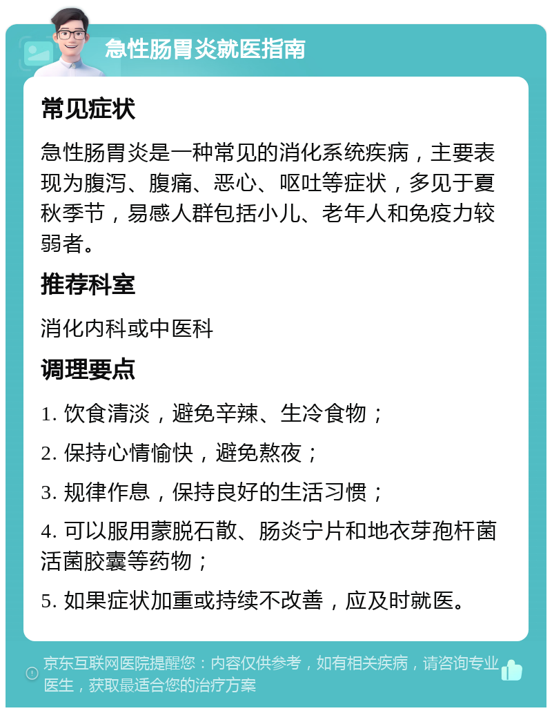 急性肠胃炎就医指南 常见症状 急性肠胃炎是一种常见的消化系统疾病，主要表现为腹泻、腹痛、恶心、呕吐等症状，多见于夏秋季节，易感人群包括小儿、老年人和免疫力较弱者。 推荐科室 消化内科或中医科 调理要点 1. 饮食清淡，避免辛辣、生冷食物； 2. 保持心情愉快，避免熬夜； 3. 规律作息，保持良好的生活习惯； 4. 可以服用蒙脱石散、肠炎宁片和地衣芽孢杆菌活菌胶囊等药物； 5. 如果症状加重或持续不改善，应及时就医。