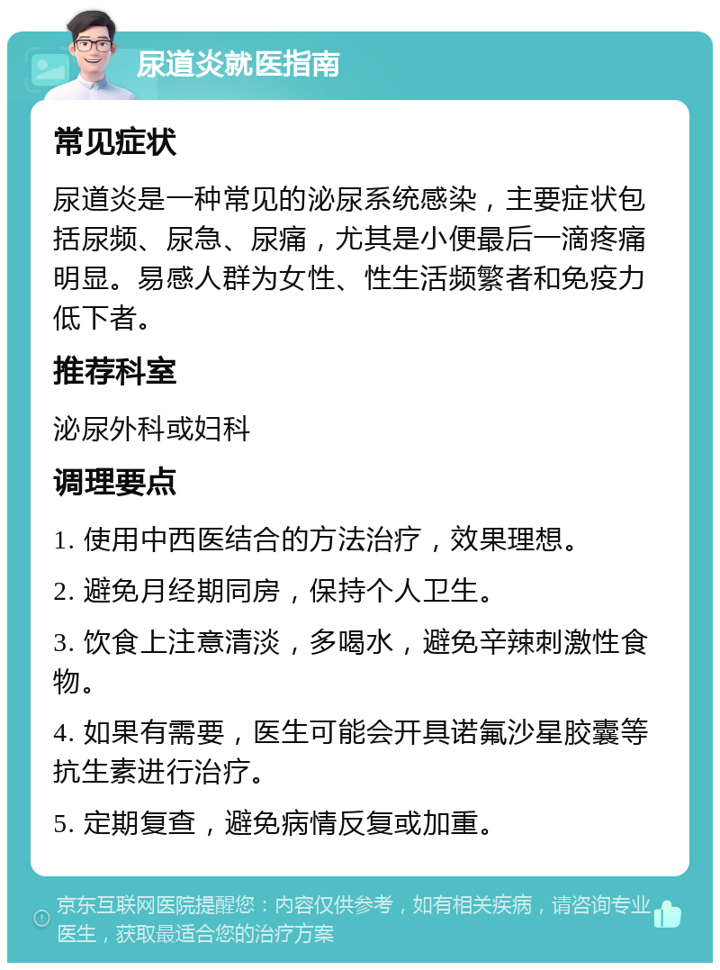 尿道炎就医指南 常见症状 尿道炎是一种常见的泌尿系统感染，主要症状包括尿频、尿急、尿痛，尤其是小便最后一滴疼痛明显。易感人群为女性、性生活频繁者和免疫力低下者。 推荐科室 泌尿外科或妇科 调理要点 1. 使用中西医结合的方法治疗，效果理想。 2. 避免月经期同房，保持个人卫生。 3. 饮食上注意清淡，多喝水，避免辛辣刺激性食物。 4. 如果有需要，医生可能会开具诺氟沙星胶囊等抗生素进行治疗。 5. 定期复查，避免病情反复或加重。