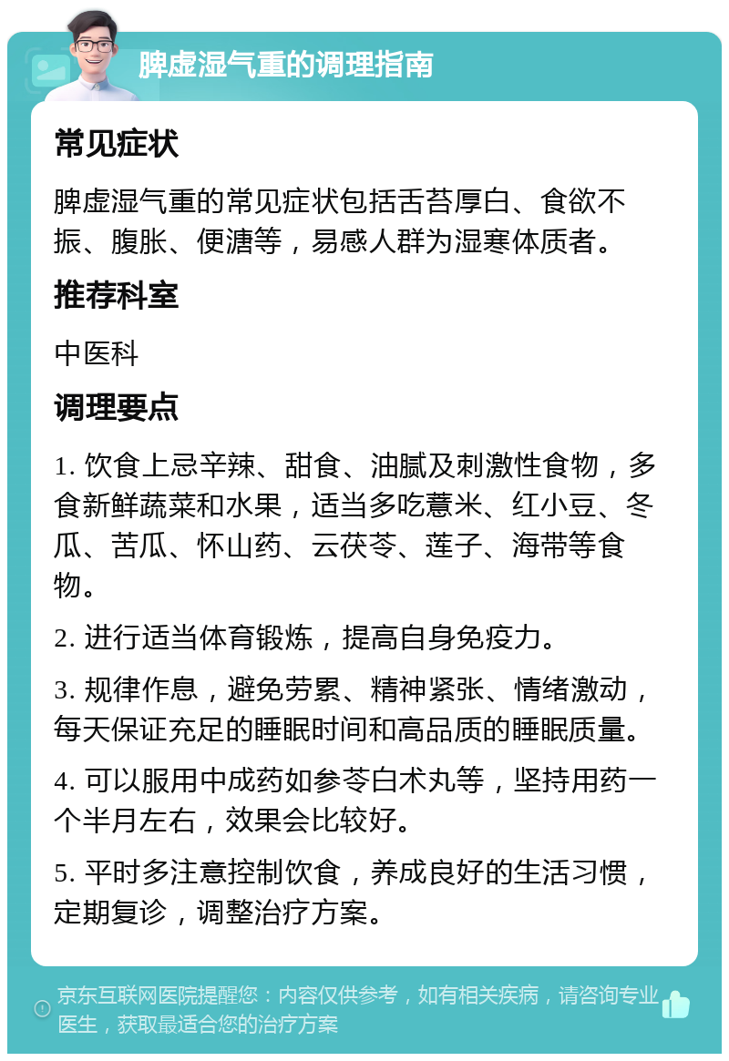 脾虚湿气重的调理指南 常见症状 脾虚湿气重的常见症状包括舌苔厚白、食欲不振、腹胀、便溏等，易感人群为湿寒体质者。 推荐科室 中医科 调理要点 1. 饮食上忌辛辣、甜食、油腻及刺激性食物，多食新鲜蔬菜和水果，适当多吃薏米、红小豆、冬瓜、苦瓜、怀山药、云茯苓、莲子、海带等食物。 2. 进行适当体育锻炼，提高自身免疫力。 3. 规律作息，避免劳累、精神紧张、情绪激动，每天保证充足的睡眠时间和高品质的睡眠质量。 4. 可以服用中成药如参苓白术丸等，坚持用药一个半月左右，效果会比较好。 5. 平时多注意控制饮食，养成良好的生活习惯，定期复诊，调整治疗方案。