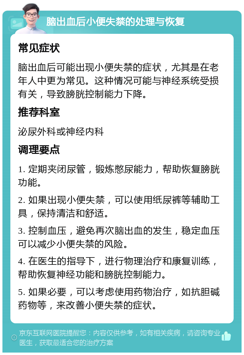 脑出血后小便失禁的处理与恢复 常见症状 脑出血后可能出现小便失禁的症状，尤其是在老年人中更为常见。这种情况可能与神经系统受损有关，导致膀胱控制能力下降。 推荐科室 泌尿外科或神经内科 调理要点 1. 定期夹闭尿管，锻炼憋尿能力，帮助恢复膀胱功能。 2. 如果出现小便失禁，可以使用纸尿裤等辅助工具，保持清洁和舒适。 3. 控制血压，避免再次脑出血的发生，稳定血压可以减少小便失禁的风险。 4. 在医生的指导下，进行物理治疗和康复训练，帮助恢复神经功能和膀胱控制能力。 5. 如果必要，可以考虑使用药物治疗，如抗胆碱药物等，来改善小便失禁的症状。