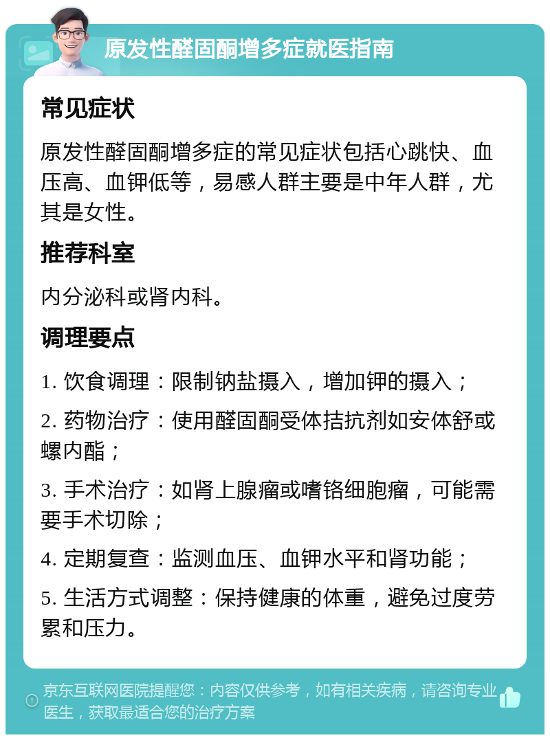 原发性醛固酮增多症就医指南 常见症状 原发性醛固酮增多症的常见症状包括心跳快、血压高、血钾低等，易感人群主要是中年人群，尤其是女性。 推荐科室 内分泌科或肾内科。 调理要点 1. 饮食调理：限制钠盐摄入，增加钾的摄入； 2. 药物治疗：使用醛固酮受体拮抗剂如安体舒或螺内酯； 3. 手术治疗：如肾上腺瘤或嗜铬细胞瘤，可能需要手术切除； 4. 定期复查：监测血压、血钾水平和肾功能； 5. 生活方式调整：保持健康的体重，避免过度劳累和压力。