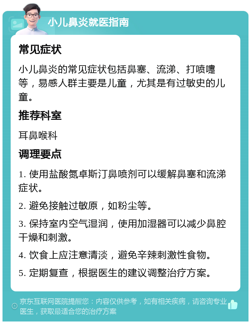 小儿鼻炎就医指南 常见症状 小儿鼻炎的常见症状包括鼻塞、流涕、打喷嚏等，易感人群主要是儿童，尤其是有过敏史的儿童。 推荐科室 耳鼻喉科 调理要点 1. 使用盐酸氮卓斯汀鼻喷剂可以缓解鼻塞和流涕症状。 2. 避免接触过敏原，如粉尘等。 3. 保持室内空气湿润，使用加湿器可以减少鼻腔干燥和刺激。 4. 饮食上应注意清淡，避免辛辣刺激性食物。 5. 定期复查，根据医生的建议调整治疗方案。