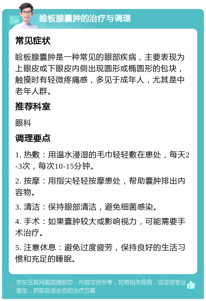 睑板腺囊肿的治疗与调理 常见症状 睑板腺囊肿是一种常见的眼部疾病，主要表现为上眼皮或下眼皮内侧出现圆形或椭圆形的包块，触摸时有轻微疼痛感，多见于成年人，尤其是中老年人群。 推荐科室 眼科 调理要点 1. 热敷：用温水浸湿的毛巾轻轻敷在患处，每天2-3次，每次10-15分钟。 2. 按摩：用指尖轻轻按摩患处，帮助囊肿排出内容物。 3. 清洁：保持眼部清洁，避免细菌感染。 4. 手术：如果囊肿较大或影响视力，可能需要手术治疗。 5. 注意休息：避免过度疲劳，保持良好的生活习惯和充足的睡眠。