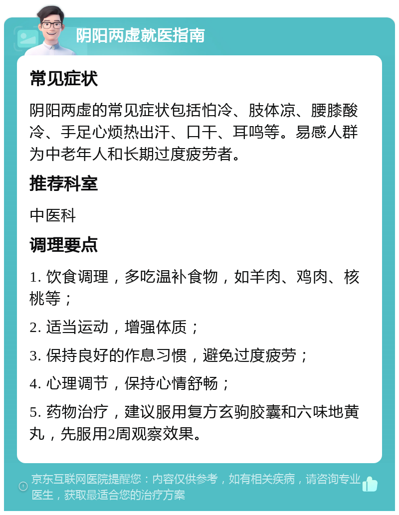 阴阳两虚就医指南 常见症状 阴阳两虚的常见症状包括怕冷、肢体凉、腰膝酸冷、手足心烦热出汗、口干、耳鸣等。易感人群为中老年人和长期过度疲劳者。 推荐科室 中医科 调理要点 1. 饮食调理，多吃温补食物，如羊肉、鸡肉、核桃等； 2. 适当运动，增强体质； 3. 保持良好的作息习惯，避免过度疲劳； 4. 心理调节，保持心情舒畅； 5. 药物治疗，建议服用复方玄驹胶囊和六味地黄丸，先服用2周观察效果。