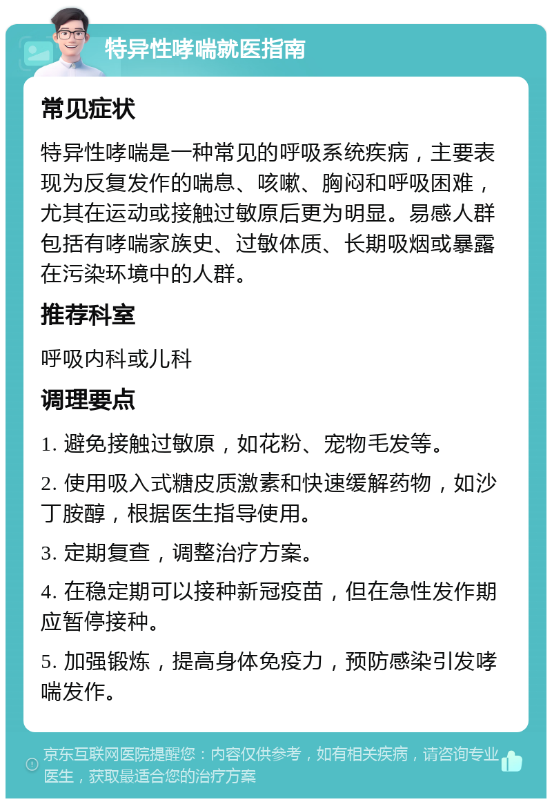 特异性哮喘就医指南 常见症状 特异性哮喘是一种常见的呼吸系统疾病，主要表现为反复发作的喘息、咳嗽、胸闷和呼吸困难，尤其在运动或接触过敏原后更为明显。易感人群包括有哮喘家族史、过敏体质、长期吸烟或暴露在污染环境中的人群。 推荐科室 呼吸内科或儿科 调理要点 1. 避免接触过敏原，如花粉、宠物毛发等。 2. 使用吸入式糖皮质激素和快速缓解药物，如沙丁胺醇，根据医生指导使用。 3. 定期复查，调整治疗方案。 4. 在稳定期可以接种新冠疫苗，但在急性发作期应暂停接种。 5. 加强锻炼，提高身体免疫力，预防感染引发哮喘发作。