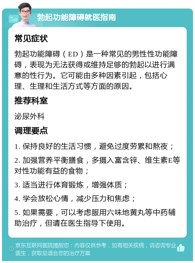 勃起功能障碍就医指南 常见症状 勃起功能障碍（ED）是一种常见的男性性功能障碍，表现为无法获得或维持足够的勃起以进行满意的性行为。它可能由多种因素引起，包括心理、生理和生活方式等方面的原因。 推荐科室 泌尿外科 调理要点 1. 保持良好的生活习惯，避免过度劳累和熬夜； 2. 加强营养平衡膳食，多摄入富含锌、维生素E等对性功能有益的食物； 3. 适当进行体育锻炼，增强体质； 4. 学会放松心情，减少压力和焦虑； 5. 如果需要，可以考虑服用六味地黄丸等中药辅助治疗，但请在医生指导下使用。