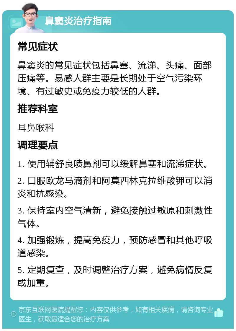 鼻窦炎治疗指南 常见症状 鼻窦炎的常见症状包括鼻塞、流涕、头痛、面部压痛等。易感人群主要是长期处于空气污染环境、有过敏史或免疫力较低的人群。 推荐科室 耳鼻喉科 调理要点 1. 使用辅舒良喷鼻剂可以缓解鼻塞和流涕症状。 2. 口服欧龙马滴剂和阿莫西林克拉维酸钾可以消炎和抗感染。 3. 保持室内空气清新，避免接触过敏原和刺激性气体。 4. 加强锻炼，提高免疫力，预防感冒和其他呼吸道感染。 5. 定期复查，及时调整治疗方案，避免病情反复或加重。