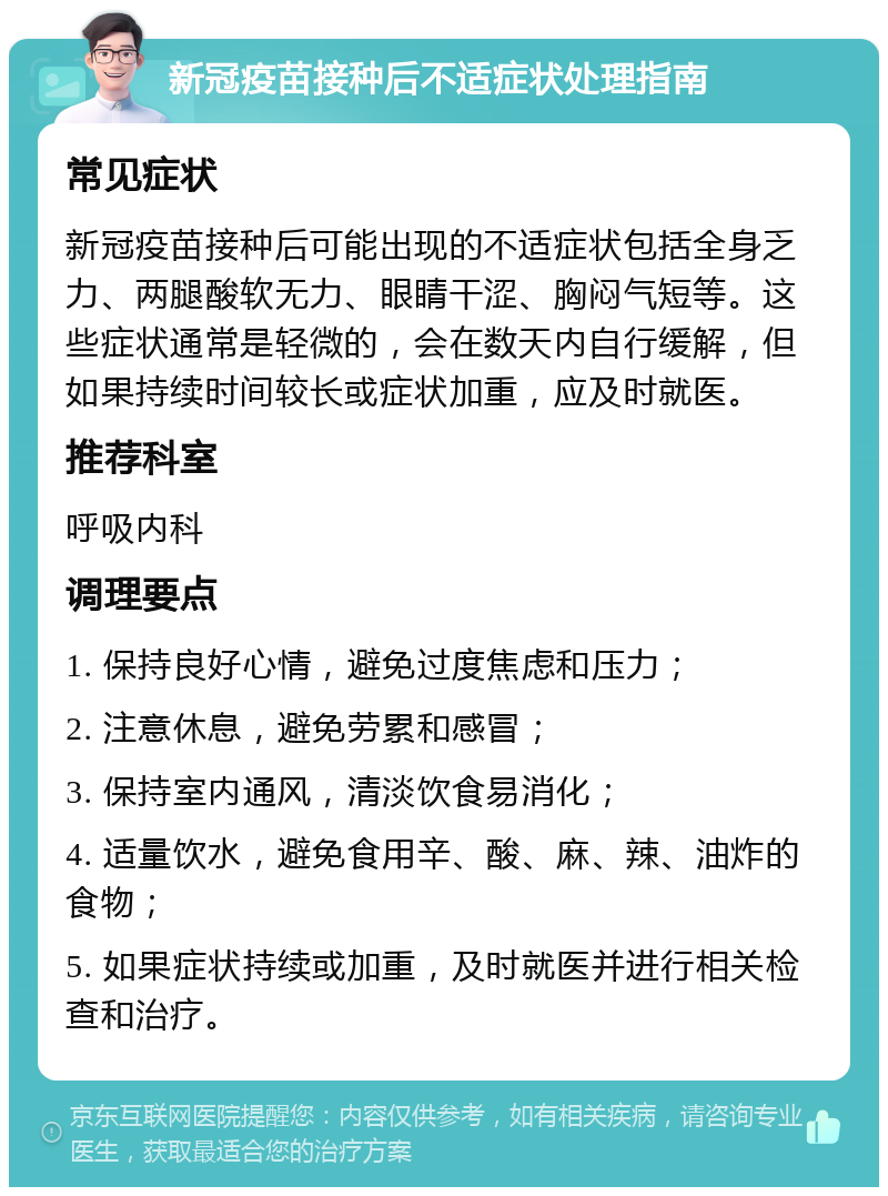 新冠疫苗接种后不适症状处理指南 常见症状 新冠疫苗接种后可能出现的不适症状包括全身乏力、两腿酸软无力、眼睛干涩、胸闷气短等。这些症状通常是轻微的，会在数天内自行缓解，但如果持续时间较长或症状加重，应及时就医。 推荐科室 呼吸内科 调理要点 1. 保持良好心情，避免过度焦虑和压力； 2. 注意休息，避免劳累和感冒； 3. 保持室内通风，清淡饮食易消化； 4. 适量饮水，避免食用辛、酸、麻、辣、油炸的食物； 5. 如果症状持续或加重，及时就医并进行相关检查和治疗。