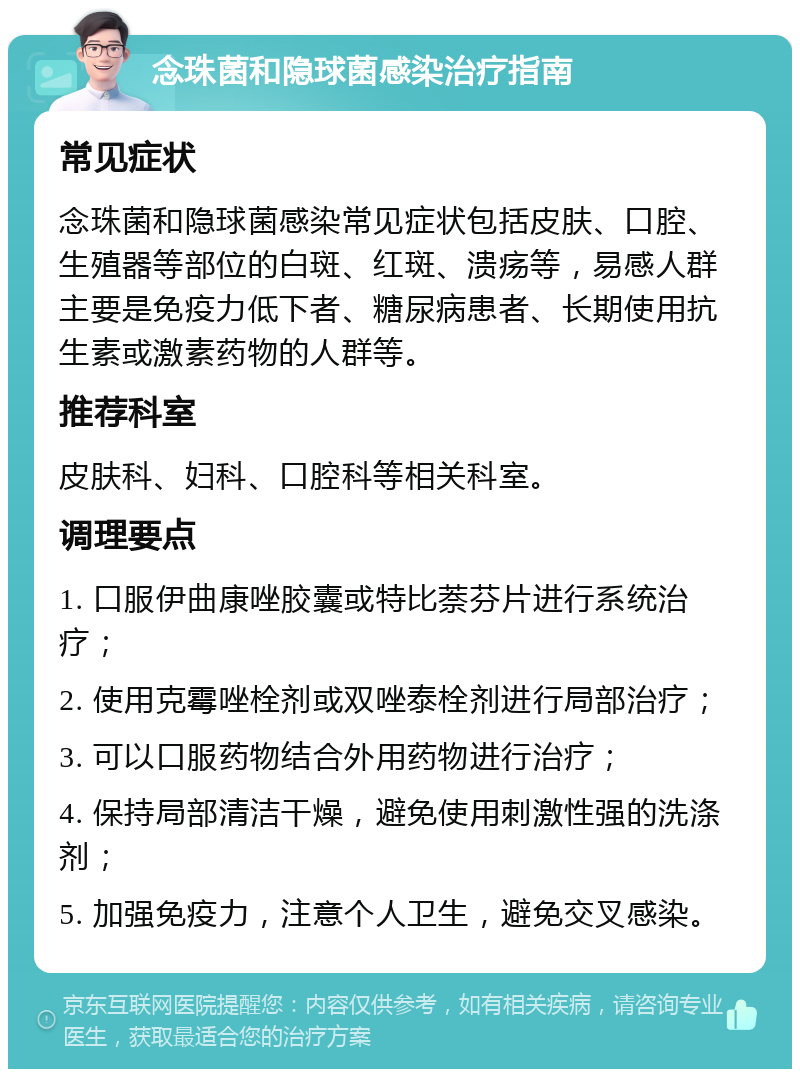 念珠菌和隐球菌感染治疗指南 常见症状 念珠菌和隐球菌感染常见症状包括皮肤、口腔、生殖器等部位的白斑、红斑、溃疡等，易感人群主要是免疫力低下者、糖尿病患者、长期使用抗生素或激素药物的人群等。 推荐科室 皮肤科、妇科、口腔科等相关科室。 调理要点 1. 口服伊曲康唑胶囊或特比萘芬片进行系统治疗； 2. 使用克霉唑栓剂或双唑泰栓剂进行局部治疗； 3. 可以口服药物结合外用药物进行治疗； 4. 保持局部清洁干燥，避免使用刺激性强的洗涤剂； 5. 加强免疫力，注意个人卫生，避免交叉感染。