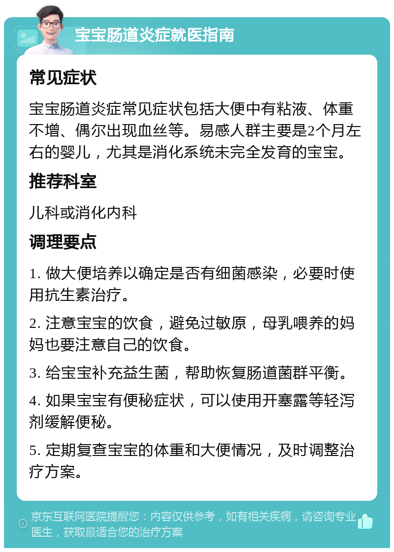 宝宝肠道炎症就医指南 常见症状 宝宝肠道炎症常见症状包括大便中有粘液、体重不增、偶尔出现血丝等。易感人群主要是2个月左右的婴儿，尤其是消化系统未完全发育的宝宝。 推荐科室 儿科或消化内科 调理要点 1. 做大便培养以确定是否有细菌感染，必要时使用抗生素治疗。 2. 注意宝宝的饮食，避免过敏原，母乳喂养的妈妈也要注意自己的饮食。 3. 给宝宝补充益生菌，帮助恢复肠道菌群平衡。 4. 如果宝宝有便秘症状，可以使用开塞露等轻泻剂缓解便秘。 5. 定期复查宝宝的体重和大便情况，及时调整治疗方案。