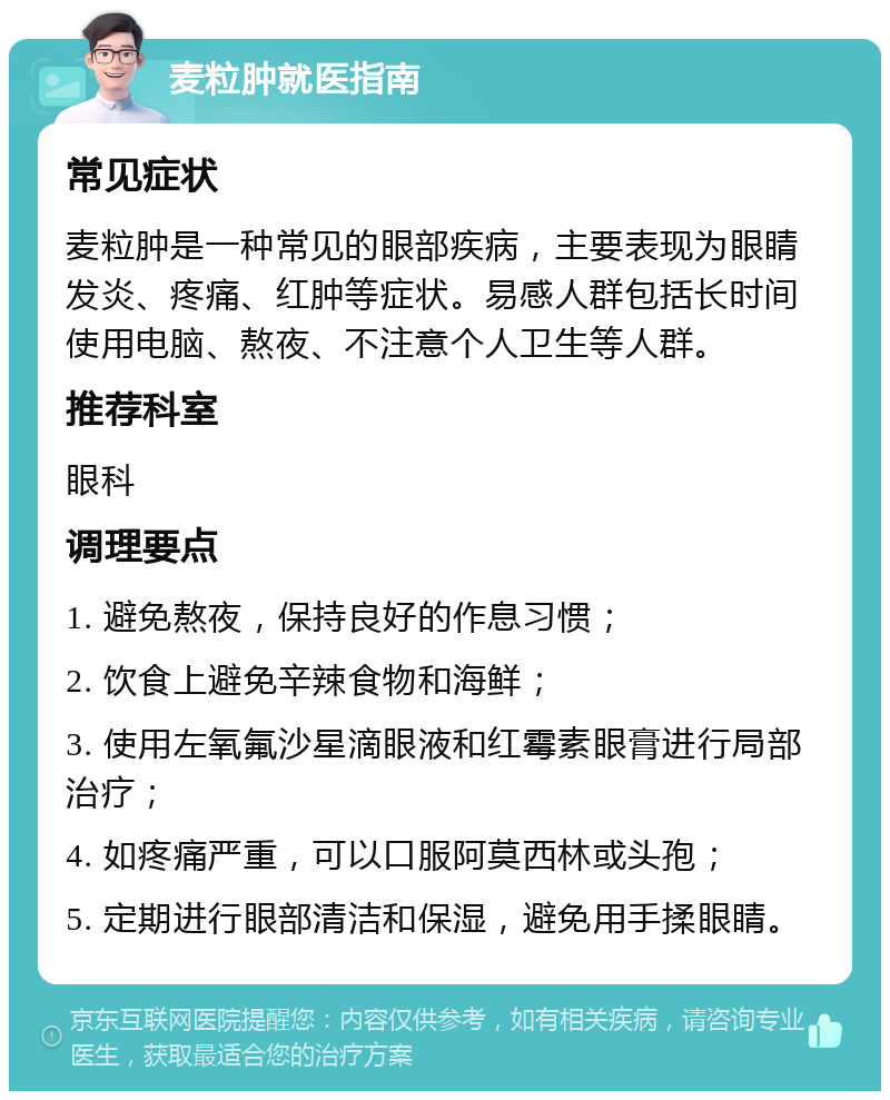 麦粒肿就医指南 常见症状 麦粒肿是一种常见的眼部疾病，主要表现为眼睛发炎、疼痛、红肿等症状。易感人群包括长时间使用电脑、熬夜、不注意个人卫生等人群。 推荐科室 眼科 调理要点 1. 避免熬夜，保持良好的作息习惯； 2. 饮食上避免辛辣食物和海鲜； 3. 使用左氧氟沙星滴眼液和红霉素眼膏进行局部治疗； 4. 如疼痛严重，可以口服阿莫西林或头孢； 5. 定期进行眼部清洁和保湿，避免用手揉眼睛。