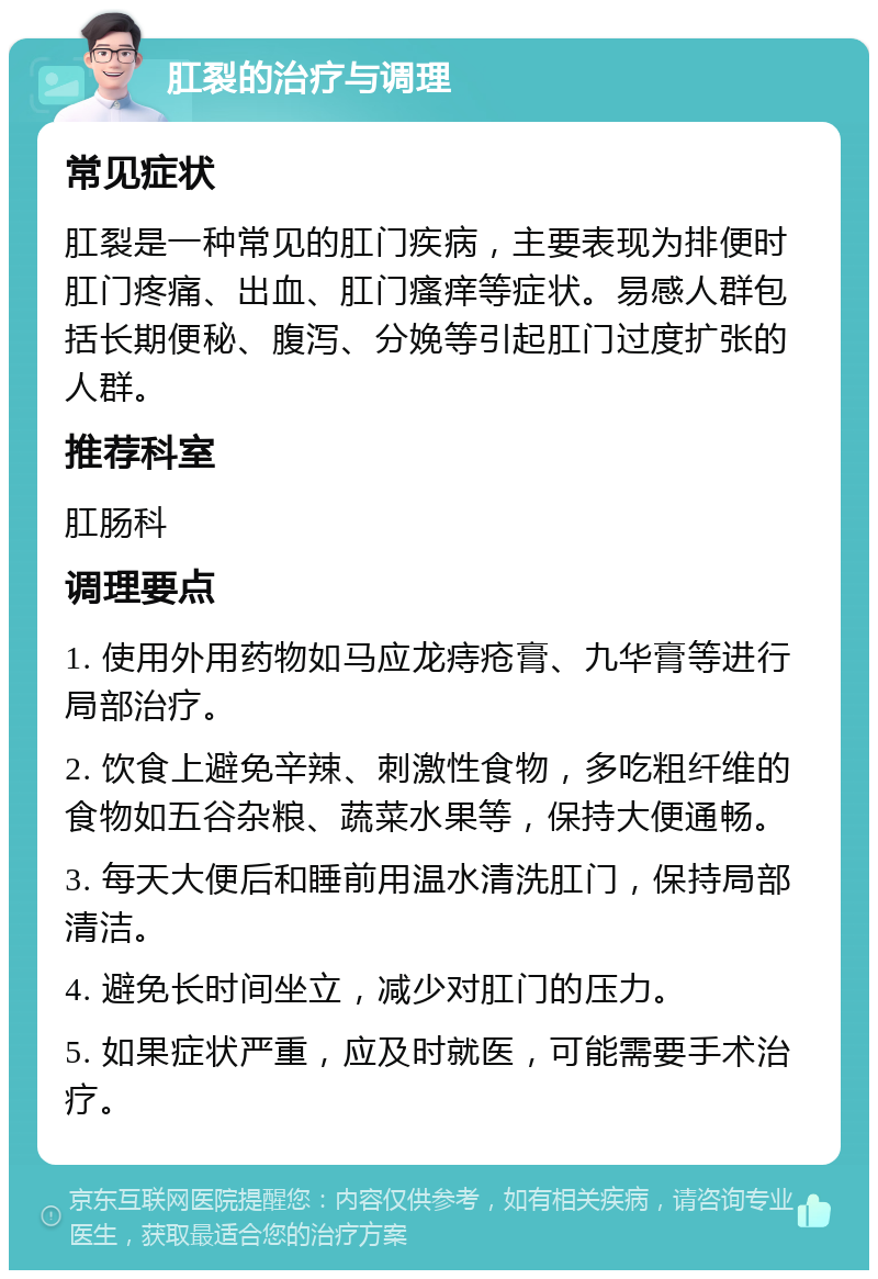 肛裂的治疗与调理 常见症状 肛裂是一种常见的肛门疾病，主要表现为排便时肛门疼痛、出血、肛门瘙痒等症状。易感人群包括长期便秘、腹泻、分娩等引起肛门过度扩张的人群。 推荐科室 肛肠科 调理要点 1. 使用外用药物如马应龙痔疮膏、九华膏等进行局部治疗。 2. 饮食上避免辛辣、刺激性食物，多吃粗纤维的食物如五谷杂粮、蔬菜水果等，保持大便通畅。 3. 每天大便后和睡前用温水清洗肛门，保持局部清洁。 4. 避免长时间坐立，减少对肛门的压力。 5. 如果症状严重，应及时就医，可能需要手术治疗。