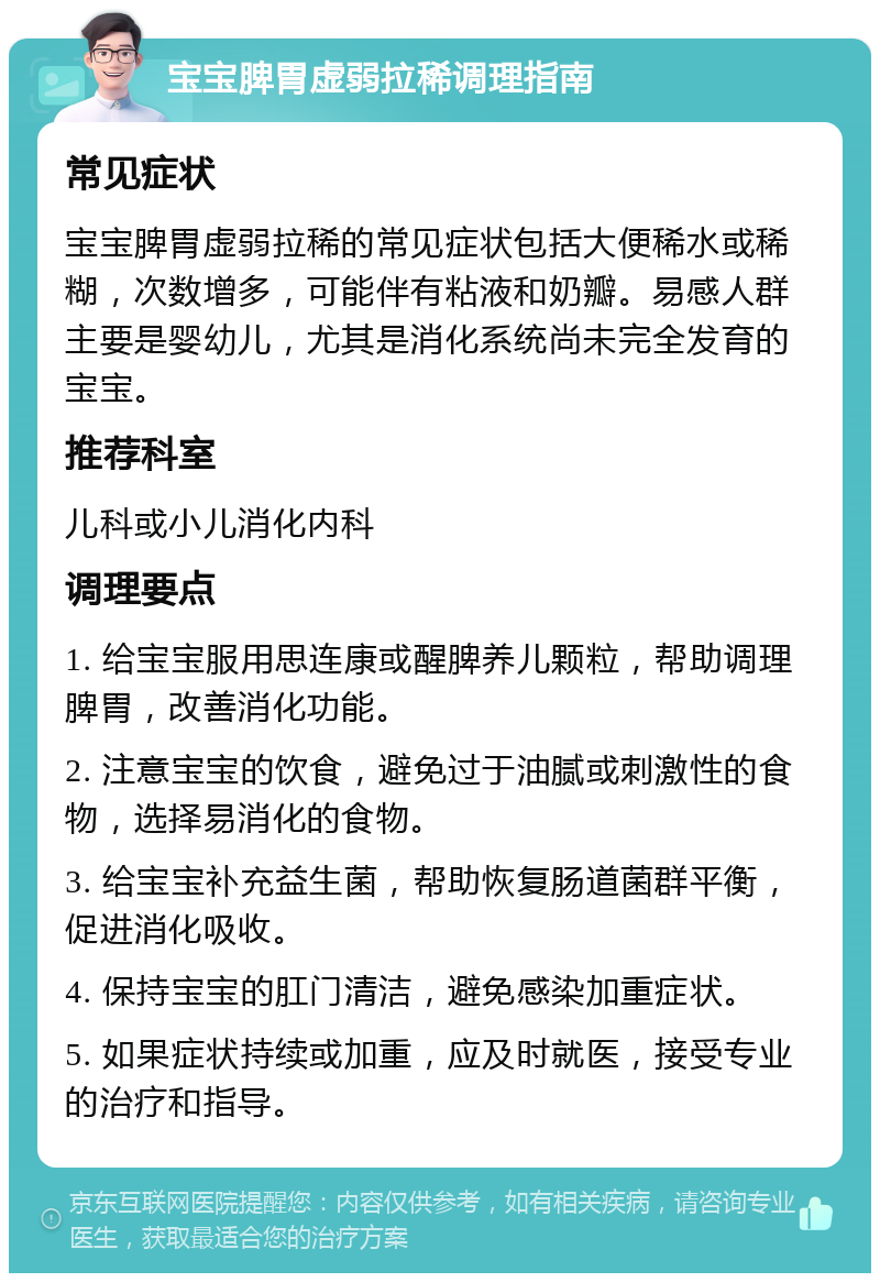 宝宝脾胃虚弱拉稀调理指南 常见症状 宝宝脾胃虚弱拉稀的常见症状包括大便稀水或稀糊，次数增多，可能伴有粘液和奶瓣。易感人群主要是婴幼儿，尤其是消化系统尚未完全发育的宝宝。 推荐科室 儿科或小儿消化内科 调理要点 1. 给宝宝服用思连康或醒脾养儿颗粒，帮助调理脾胃，改善消化功能。 2. 注意宝宝的饮食，避免过于油腻或刺激性的食物，选择易消化的食物。 3. 给宝宝补充益生菌，帮助恢复肠道菌群平衡，促进消化吸收。 4. 保持宝宝的肛门清洁，避免感染加重症状。 5. 如果症状持续或加重，应及时就医，接受专业的治疗和指导。