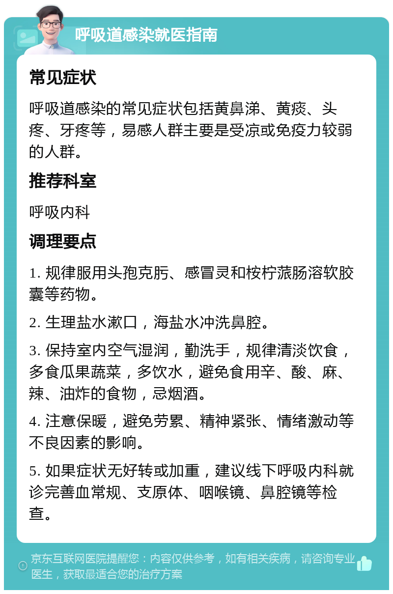 呼吸道感染就医指南 常见症状 呼吸道感染的常见症状包括黄鼻涕、黄痰、头疼、牙疼等，易感人群主要是受凉或免疫力较弱的人群。 推荐科室 呼吸内科 调理要点 1. 规律服用头孢克肟、感冒灵和桉柠蒎肠溶软胶囊等药物。 2. 生理盐水漱口，海盐水冲洗鼻腔。 3. 保持室内空气湿润，勤洗手，规律清淡饮食，多食瓜果蔬菜，多饮水，避免食用辛、酸、麻、辣、油炸的食物，忌烟酒。 4. 注意保暖，避免劳累、精神紧张、情绪激动等不良因素的影响。 5. 如果症状无好转或加重，建议线下呼吸内科就诊完善血常规、支原体、咽喉镜、鼻腔镜等检查。