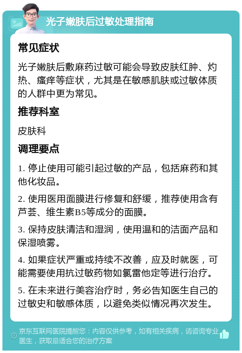 光子嫩肤后过敏处理指南 常见症状 光子嫩肤后敷麻药过敏可能会导致皮肤红肿、灼热、瘙痒等症状，尤其是在敏感肌肤或过敏体质的人群中更为常见。 推荐科室 皮肤科 调理要点 1. 停止使用可能引起过敏的产品，包括麻药和其他化妆品。 2. 使用医用面膜进行修复和舒缓，推荐使用含有芦荟、维生素B5等成分的面膜。 3. 保持皮肤清洁和湿润，使用温和的洁面产品和保湿喷雾。 4. 如果症状严重或持续不改善，应及时就医，可能需要使用抗过敏药物如氯雷他定等进行治疗。 5. 在未来进行美容治疗时，务必告知医生自己的过敏史和敏感体质，以避免类似情况再次发生。