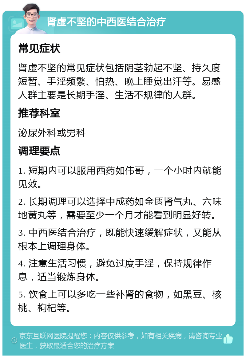 肾虚不坚的中西医结合治疗 常见症状 肾虚不坚的常见症状包括阴茎勃起不坚、持久度短暂、手淫频繁、怕热、晚上睡觉出汗等。易感人群主要是长期手淫、生活不规律的人群。 推荐科室 泌尿外科或男科 调理要点 1. 短期内可以服用西药如伟哥，一个小时内就能见效。 2. 长期调理可以选择中成药如金匮肾气丸、六味地黄丸等，需要至少一个月才能看到明显好转。 3. 中西医结合治疗，既能快速缓解症状，又能从根本上调理身体。 4. 注意生活习惯，避免过度手淫，保持规律作息，适当锻炼身体。 5. 饮食上可以多吃一些补肾的食物，如黑豆、核桃、枸杞等。