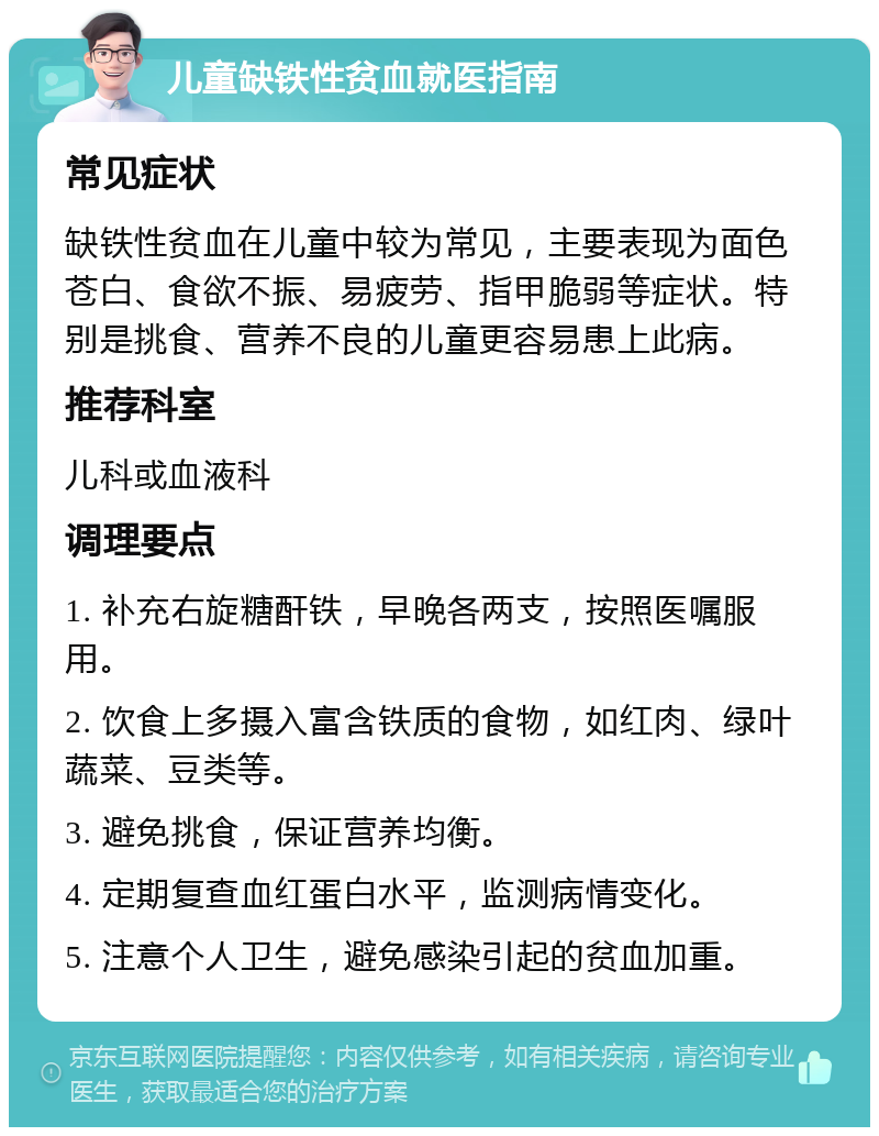 儿童缺铁性贫血就医指南 常见症状 缺铁性贫血在儿童中较为常见，主要表现为面色苍白、食欲不振、易疲劳、指甲脆弱等症状。特别是挑食、营养不良的儿童更容易患上此病。 推荐科室 儿科或血液科 调理要点 1. 补充右旋糖酐铁，早晚各两支，按照医嘱服用。 2. 饮食上多摄入富含铁质的食物，如红肉、绿叶蔬菜、豆类等。 3. 避免挑食，保证营养均衡。 4. 定期复查血红蛋白水平，监测病情变化。 5. 注意个人卫生，避免感染引起的贫血加重。