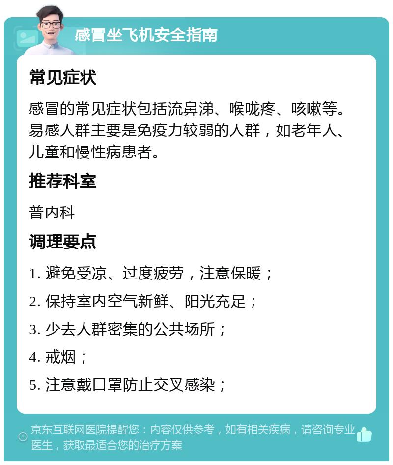 感冒坐飞机安全指南 常见症状 感冒的常见症状包括流鼻涕、喉咙疼、咳嗽等。易感人群主要是免疫力较弱的人群，如老年人、儿童和慢性病患者。 推荐科室 普内科 调理要点 1. 避免受凉、过度疲劳，注意保暖； 2. 保持室内空气新鲜、阳光充足； 3. 少去人群密集的公共场所； 4. 戒烟； 5. 注意戴口罩防止交叉感染；