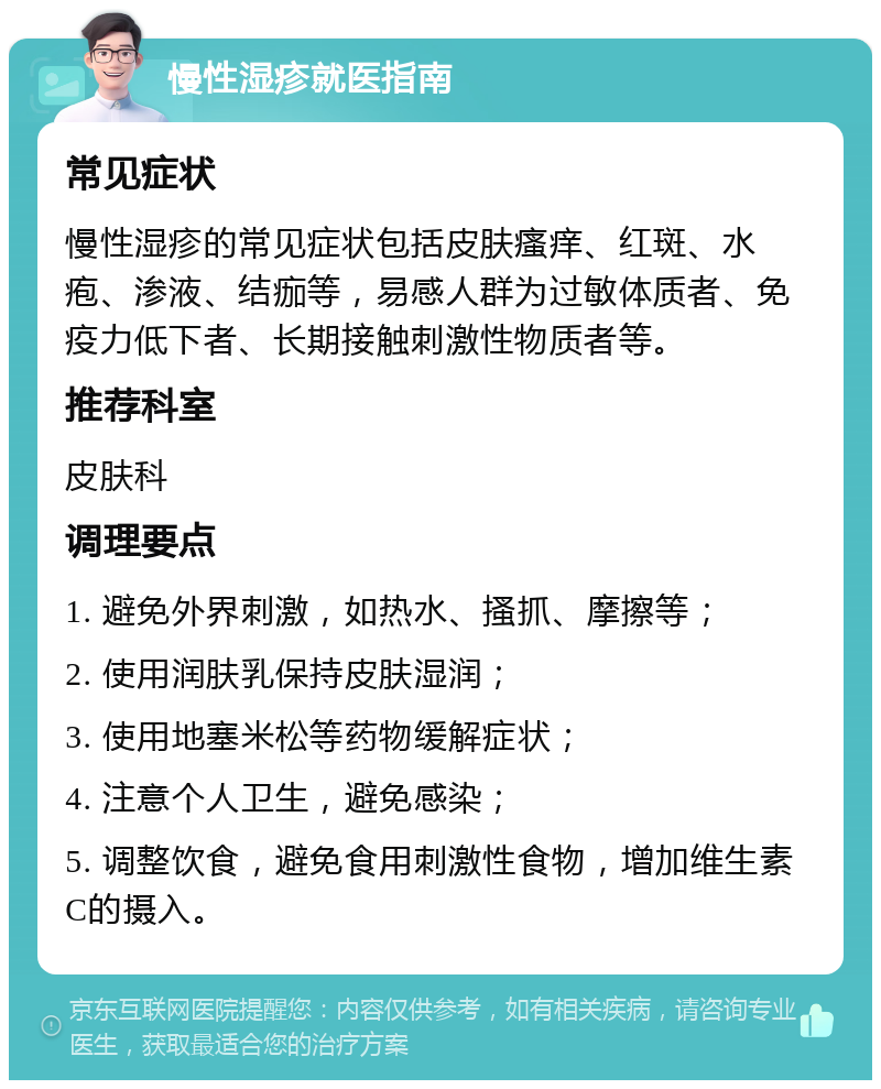 慢性湿疹就医指南 常见症状 慢性湿疹的常见症状包括皮肤瘙痒、红斑、水疱、渗液、结痂等，易感人群为过敏体质者、免疫力低下者、长期接触刺激性物质者等。 推荐科室 皮肤科 调理要点 1. 避免外界刺激，如热水、搔抓、摩擦等； 2. 使用润肤乳保持皮肤湿润； 3. 使用地塞米松等药物缓解症状； 4. 注意个人卫生，避免感染； 5. 调整饮食，避免食用刺激性食物，增加维生素C的摄入。