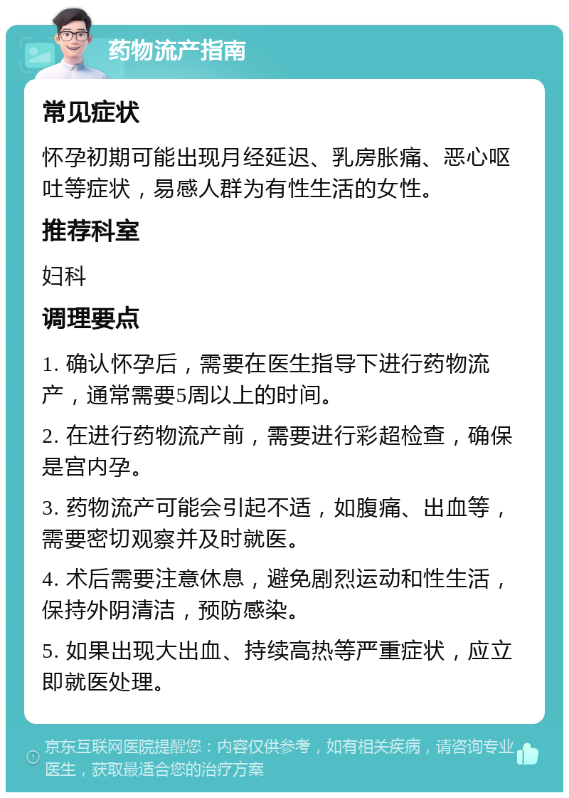 药物流产指南 常见症状 怀孕初期可能出现月经延迟、乳房胀痛、恶心呕吐等症状，易感人群为有性生活的女性。 推荐科室 妇科 调理要点 1. 确认怀孕后，需要在医生指导下进行药物流产，通常需要5周以上的时间。 2. 在进行药物流产前，需要进行彩超检查，确保是宫内孕。 3. 药物流产可能会引起不适，如腹痛、出血等，需要密切观察并及时就医。 4. 术后需要注意休息，避免剧烈运动和性生活，保持外阴清洁，预防感染。 5. 如果出现大出血、持续高热等严重症状，应立即就医处理。