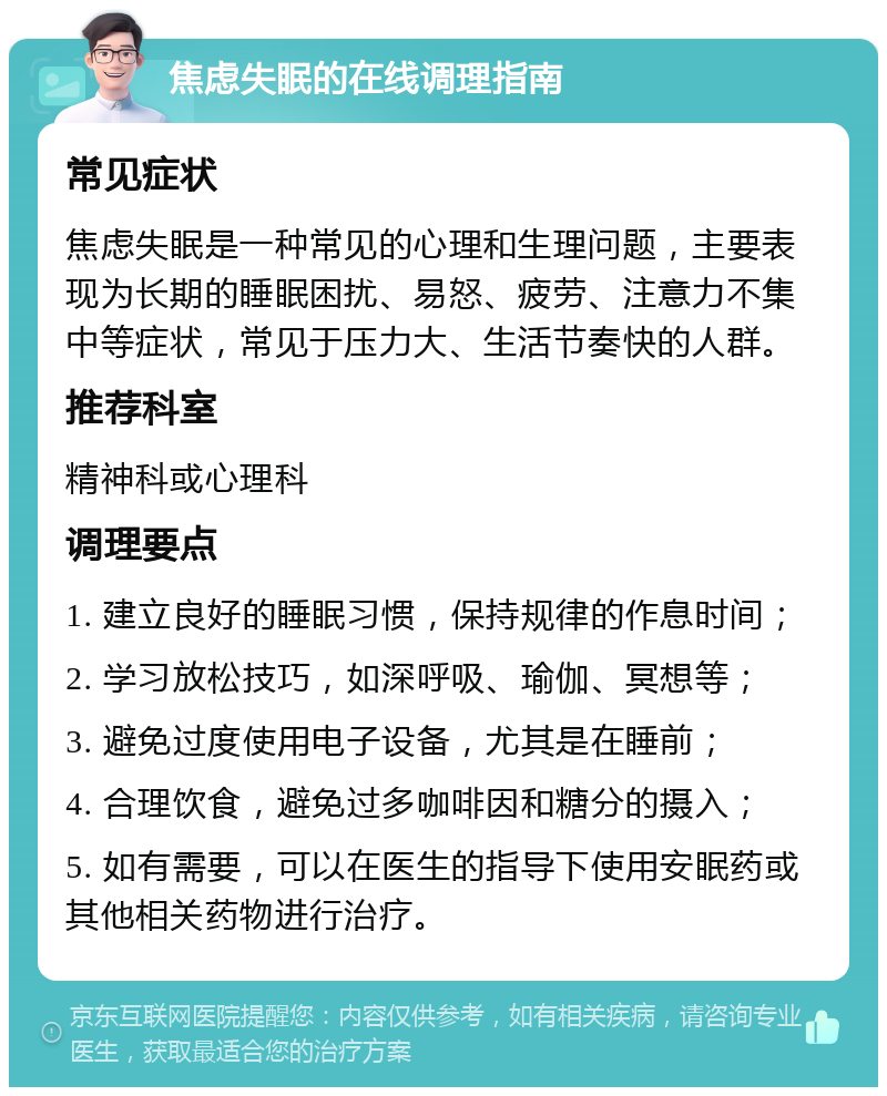 焦虑失眠的在线调理指南 常见症状 焦虑失眠是一种常见的心理和生理问题，主要表现为长期的睡眠困扰、易怒、疲劳、注意力不集中等症状，常见于压力大、生活节奏快的人群。 推荐科室 精神科或心理科 调理要点 1. 建立良好的睡眠习惯，保持规律的作息时间； 2. 学习放松技巧，如深呼吸、瑜伽、冥想等； 3. 避免过度使用电子设备，尤其是在睡前； 4. 合理饮食，避免过多咖啡因和糖分的摄入； 5. 如有需要，可以在医生的指导下使用安眠药或其他相关药物进行治疗。